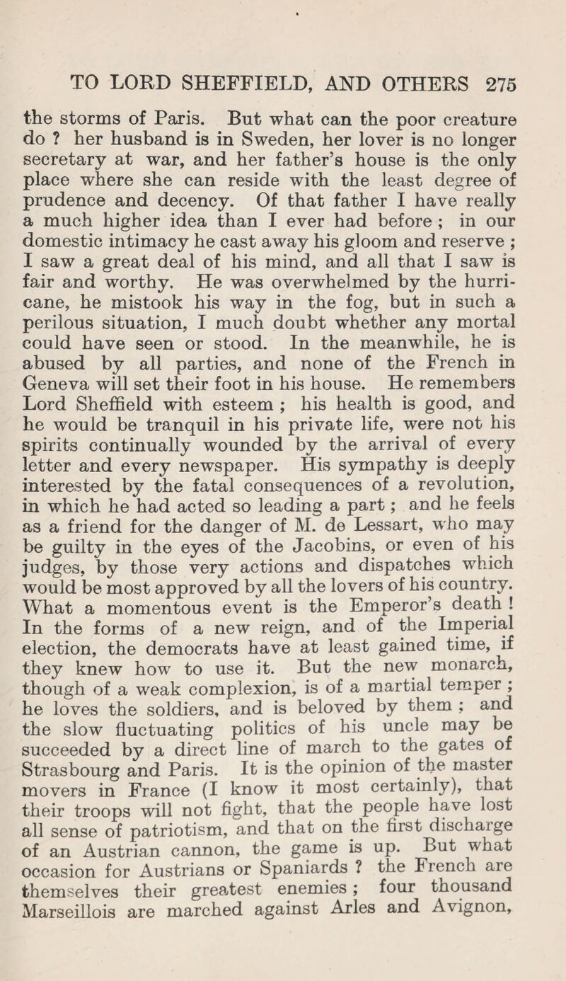 the storms of Paris. But what can the poor creature do ? her husband is in Sweden, her lover is no longer secretary at war, and her father’s house is the only place where she can reside with the least degree of prudence and decency. Of that father I have really a much higher idea than I ever had before ; in our domestic intimacy he cast away his gloom and reserve ; I saw a great deal of his mind, and all that I saw is fair and worthy. He was overwhelmed by the hurri¬ cane, he mistook his way in the fog, but in such a perilous situation, I much doubt whether any mortal could have seen or stood. In the meanwhile, he is abused by all parties, and none of the French in Geneva will set their foot in his house. He remembers Lord Sheffield with esteem ; his health is good, and he would be tranquil in his private life, were not his spirits continually wounded by the arrival of every letter and every newspaper. His sympathy is deeply interested by the fatal consequences of a revolution, in which he had acted so leading a part; and he feels as a friend for the danger of M. de Lessart, who may be guilty in the eyes of the Jacobins, or even of his judges, by those very actions and dispatches which would be most approved by all the lovers of his country. What a momentous event is the Emperor’s death ! In the forms of a new reign, and of the Imperial election, the democrats have at least gained time, if they knew how to use it. But the new monarch, though of a weak complexion, is of a martial temper ; he loves the soldiers, and is beloved by them ; and the slow fluctuating politics of his uncle may be succeeded by a direct line of march to the gates of Strasbourg and Paris. It is the opinion of the master movers in France (I know it most certainly), that their troops will not fight, that the people have lost all sense of patriotism, and that on the first discharge of an Austrian cannon, the game is up. But what occasion for Austrians or Spaniards ? the French are themselves their greatest enemies; four thousand Marseillois are marched against Arles and Avignon,