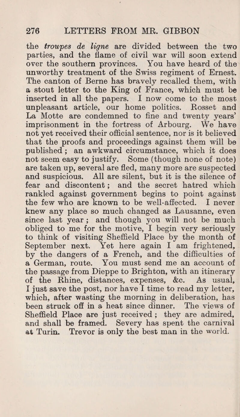 the troupes de ligne are divided between the two parties, and the flame of civil war will soon extend over the southern provinces. You have heard of the unworthy treatment of the Swiss regiment of Ernest. The canton of Berne has bravely recalled them, with a stout letter to the King of France, which must be inserted in all the papers. I now come to the most unpleasant article, our home politics. Rosset and La Motte are condemned to fine and twenty years’ imprisonment in the fortress of Arbourg. We have not yet received their official sentence, nor is it believed that the proofs and proceedings against them will be published ; an awkward circumstance, which it does not seem easy to justify. Some (though none of note) are taken up, several are fled, many more are suspected and suspicious. All are silent, but it is the silence of fear and discontent; and the secret hatred which rankled against government begins to point against the few who are known to be well-affected. I never knew any place so much changed as Lausanne, even since last year ; and though you will not be much obliged to me for the motive, I begin very seriously to think of visiting Sheffield Place by the month of September next. Yet here again I am frightened, by the dangers of a French, and the difficulties of a German, route. You must send me an account of the passage from Dieppe to Brighton, with an itinerary of the Rhine, distances, expenses, &c. As usual, I just save the post, nor have I time to read my letter, which, after wasting the morning in deliberation, has been struck off in a heat since dinner. The views of Sheffield Place are just received ; they are admired, and shall be framed. Severv has spent the carnival at Turin. Trevor is only the best man in the world.