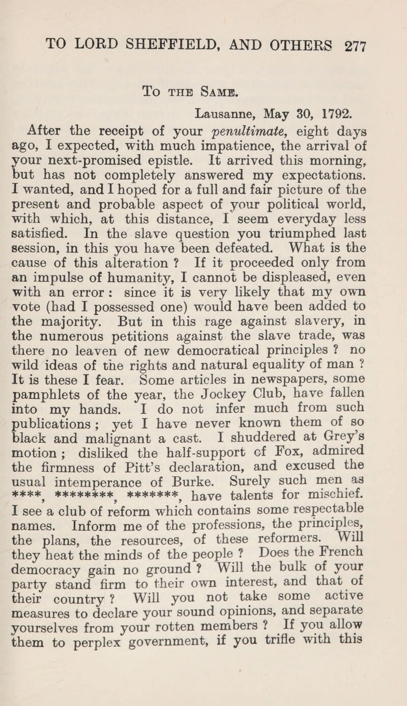 To the Same. Lausanne, May 30, 1792. After the receipt of your 'penultimate, eight days ago, I expected, with much impatience, the arrival of your next-promised epistle. It arrived this morning, but has not completely answered my expectations. I wanted, and I hoped for a full and fair picture of the present and probable aspect of your political world, with which, at this distance, I seem everyday less satisfied. In the slave question you triumphed last session, in this you have been defeated. What is the cause of this alteration ? If it proceeded only from an impulse of humanity, I cannot be displeased, even with an error : since it is very likely that my own vote (had I possessed one) would have been added to the majority. But in this rage against slavery, in the numerous petitions against the slave trade, was there no leaven of new democratical principles ? no wild ideas of the rights and natural equality of man ? It is these I fear. Some articles in newspapers, some pamphlets of the year, the Jockey Club, have fallen into my hands. I do not infer much from such publications ; yet I have never known them of so black and malignant a cast. I shuddered at Grey’s motion ; disliked the half-support of Fox, admired the firmness of Pitt’s declaration, and excused the usual intemperance of Burke. Surely such men as ******** *******^ haye talents for mischief. I see a club of reform which contains some respectable names. Inform me of the professions, the principles, the plans, the resources, of these reformers. Will they heat the minds of the people ? Does the French democracy gain no ground ? Will the bulk of your party stand firm to their own interest, and that of their country ? Will you not take some active measures to declare your sound opinions, and separate yourselves from your rotten members ? If you allow them to perplex government, if you trifle with this