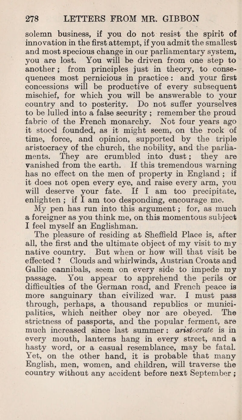 solemn business, if you do not resist the spirit of innovation in the first attempt, if you admit the smallest and most specious change in our parliamentary system, you are lost. You will be driven from one step to another; from principles just in theory, to conse¬ quences most pernicious in practice : and your first concessions will be productive of every subsequent mischief, for which you will be answerable to your country and to posterity. Do not suffer yourselves to be lulled into a false security ; remember the proud fabric of the French monarchy. Not four years ago it stood founded, as it might seem, on the rock of time, force, and opinion, supported by the triple aristocracy of the church, the nobility, and the parlia¬ ments. They are crumbled into dust; they are vanished from the earth. If this tremendous warning has no effect on the men of property in England ; if it does not open every eye, and raise every arm, you will deserve your fate. If I am too precipitate, enlighten ; if I am too desponding, encourage me. My pen has run into this argument; for, as much a foreigner as you think me, on this momentous subject I feel myself an Englishman. The pleasure of residing at Sheffield Place is, after all, the first and the ultimate object of my visit to my native country. But when or how will that visit be effected ? Clouds and whirlwinds, Austrian Croats and Gallic cannibals, seem on every side to impede my passage. You appear to apprehend the perils or difficulties of the German road, and French peace is more sanguinary than civilized war. I must pass through, perhaps, a thousand republics or munici¬ palities, which neither obey nor are obeyed. The strictness of passports, and the popular ferment, are much increased since last summer : aristocrate is in every mouth, lanterns hang in every street, and a hasty word, or a casual resemblance, may be fatal. Yet, on the other hand, it is probable that many English, men, women, and children, will traverse the country without any accident before next September ;