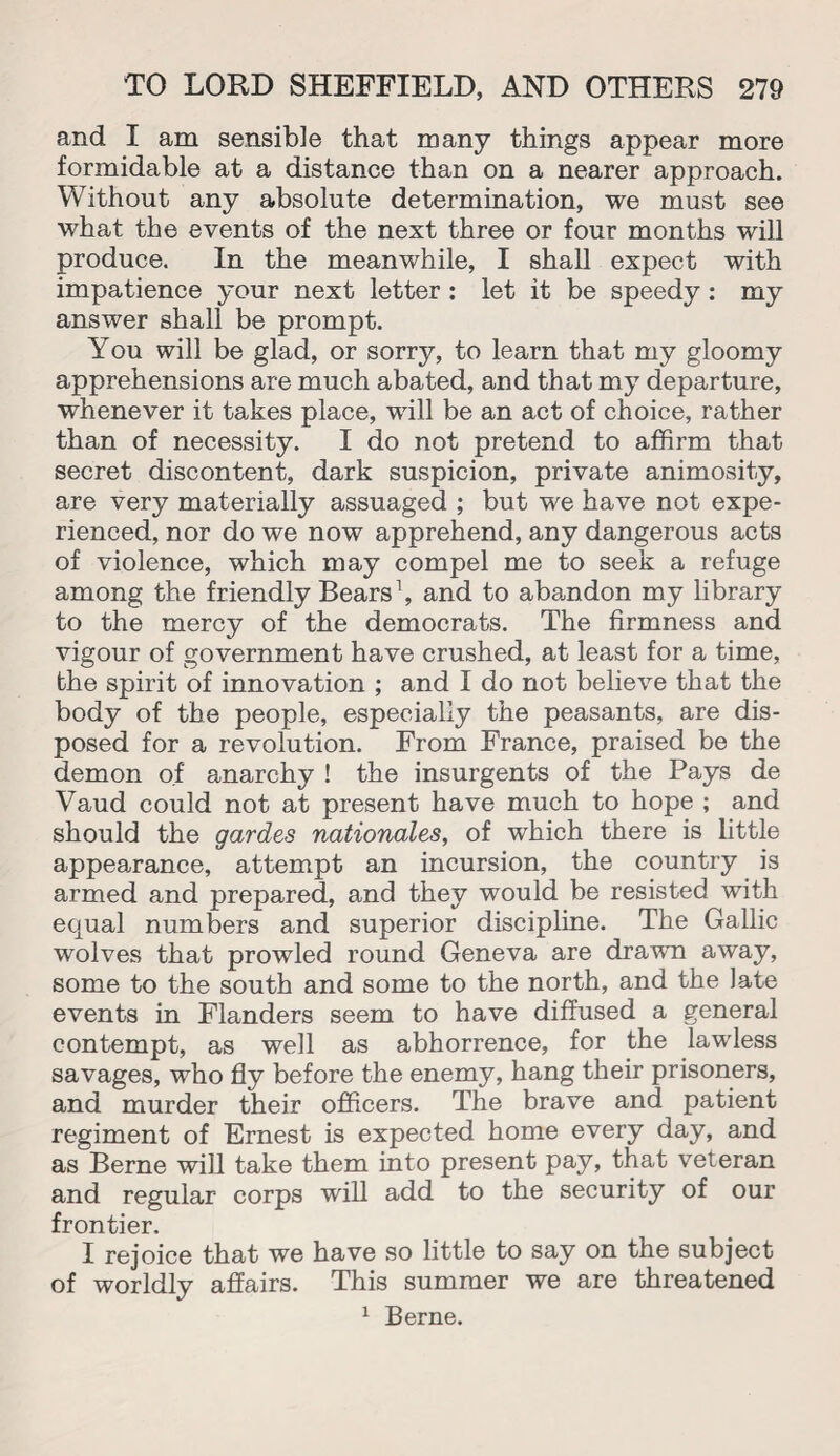 and I am sensible that many things appear more formidable at a distance than on a nearer approach. Without any absolute determination, we must see what the events of the next three or four months will produce. In the meanwhile, I shall expect with impatience your next letter : let it be speedy : my answer shall be prompt. You will be glad, or sorry, to learn that my gloomy apprehensions are much abated, and that my departure, whenever it takes place, will be an act of choice, rather than of necessity. I do not pretend to affirm that secret discontent, dark suspicion, private animosity, are very materially assuaged ; but we have not expe¬ rienced, nor do we now apprehend, any dangerous acts of violence, which may compel me to seek a refuge among the friendly Bears1, and to abandon my library to the mercy of the democrats. The firmness and vigour of government have crushed, at least for a time, the spirit of innovation ; and I do not believe that the body of the people, especially the peasants, are dis¬ posed for a revolution. From France, praised be the demon of anarchy ! the insurgents of the Pays de Vaud could not at present have much to hope ; and should the gardes nationales, of which there is little appearance, attempt an incursion, the country is armed and prepared, and they would be resisted with equal numbers and superior discipline. The Gallic wolves that prowled round Geneva are drawn away, some to the south and some to the north, and the late events in Flanders seem to have diffused a general contempt, as well as abhorrence, for the lawless savages, who fly before the enemy, hang their prisoners, and murder their officers. The brave and patient regiment of Ernest is expected home every day, and as Berne will take them into present pay, that veteran and regular corps will add to the security of our frontier. I rejoice that we have so little to say on the subject of worldly affairs. This summer we are threatened 1 Berne.