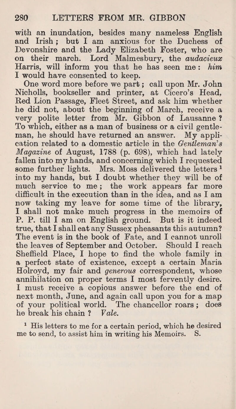 with an inundation, besides many nameless English and Irish ; but I am anxious for the Duchess of Devonshire and the Lady Elizabeth Foster, who are on their march. Lord Malmesbury, the audacieux Harris, will inform you that he has seen me: him I would have consented to keep. One word more before we part; call upon Mr. John Nicholls, bookseller and printer, at Cicero’s Head, Red Lion Passage, Fleet Street, and ask him whether he did not, about the beginning of March, receive a very polite letter from Mr. Gibbon of Lausanne ? To which, either as a man of business or a civil gentle¬ man, he should have returned an answer. My appli¬ cation related to a domestic article in the Gentleman's Magazine of August, 1788 (p. 698), which had lately fallen into my hands, and concerning which I requested some further lights. Mrs. Moss delivered the letters 1 into my hands, but I doubt whether they will be of much service to me; the work appears far more difficult in the execution than in the idea, and as I am now taking my leave for some time of the library, I shall not make much progress in the memoirs of P. P. till I am on English ground. But is it indeed true, that I shall eat any Sussex pheasants this autumn? The event is in the book of Fate, and I cannot unroll the leaves of September and October. Should I reach Sheffield Place, I hope to find the whole family in a perfect state of existence, except a certain Maria Holroyd, my fair and generous correspondent, whose annihilation on proper terms I most fervently desire. I must receive a copious answer before the end of next month, June, and again call upon you for a map of your political world. The chancellor roars ; does he break his chain ? Vale. 1 His letters to me for a certain period, which he desired me to send, to assist him in writing his Memoirs. S.