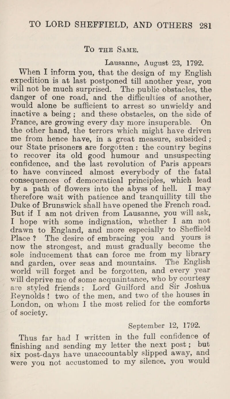 To the Same. Lausanne, August 23, 1792. When I inform yon, that the design of my English expedition is at last postponed till another year, you will not be much surprised. The public obstacles, the danger of one road, and the difficulties of another, would alone be sufficient to arrest so unwieldy and inactive a being ; and these obstacles, on the side of France, are growing every day more insuperable. On the other hand, the terrors which might have driven me from hence have, in a great measure, subsided ; our State prisoners are forgotten : the country begins to recover its old good humour and unsuspecting confidence, and the last revolution of Paris appears to have convinced almost everybody of the fatal consequences of democratical principles, which lead by a path of flowers into the abyss of hell. I may therefore wait with patience and tranquillity till the Duke of Brunswick shall have opened the French road. But if I am not driven from Lausanne, you will ask, I hope with some indignation, whether I am not drawn to England, and more especially to Sheffield Place ? The desire of embracing you and yours is now the strongest, and must gradually become the sole inducement that can force me from my library and garden, over seas and mountains. The English world will forget and be forgotten, and every year will deprive me of some acquaintance, who by courtesy are styled friends: Lord Guilford and Sir Joshua Reynolds ! two of the men, and two of the houses in London, on whom I the most relied for the comforts of society. September 12, 1792. Thus far had I written in the full confidence of finishing and sending my letter the next post; but six post-days have unaccountably slipped away, and were you not accustomed to my silence, you would
