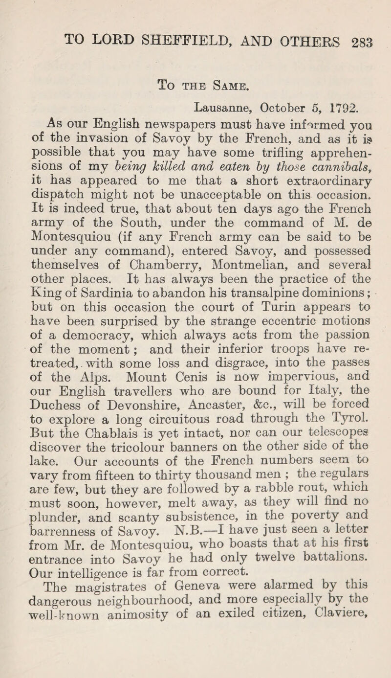 To the Same. Lausanne, October 5, 1792. As our English newspapers must have informed you of the invasion of Savoy by the French, and as it is possible that you may have some trifling apprehen¬ sions of my being hilled and eaten by those cannibals, it has appeared to me that a short extraordinary dispatch might not be unacceptable on this occasion. It is indeed true, that about ten days ago the French army of the South, under the command of M. de Montesquiou (if any French army can be said to be under any command), entered Savoy, and possessed themselves of Chamberry, Montmelian, and several other places. It has always been the practice of the King of Sardinia to abandon his transalpine dominions; but on this occasion the court of Turin appears to have been surprised by the strange eccentric motions of a democracy, which always acts from the passion of the moment; and their inferior troops have re¬ treated, . with some loss and disgrace, into the passes of the Alps. Mount Cenis is now impervious, and our English travellers who are bound for Italy, the Duchess of Devonshire, Ancaster, &c., will be forced to explore a long circuitous road through the Tyrol. But the Chablais is yet intact, nor can our telescopes discover the tricolour banners on the other side of the lake. Our accounts of the French numbers seem to vary from fifteen to thirty thousand men ; the regulars are few, but they are followed by a rabble rout, which must soon, however, melt away, as they will find no plunder, and scanty subsistence, in the poverty and barrenness of Savoy. N.B.—I have just seen a letter from Mr. de Montesquiou, who boasts that at his first entrance into Savoy he had only twelve battalions. Our intelligence is far from correct. The magistrates of Geneva were alarmed by this dangerous neighbourhood, and more especially by the well-known animosity of an exiled citizen, Claviere,