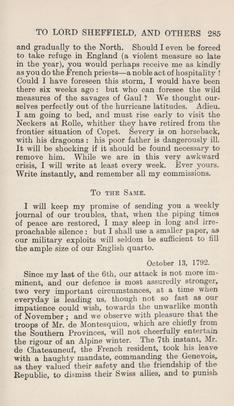 and gradually to the North. Should I even be forced to take refuge in England (a violent measure so late in the year), you would perhaps receive me as kindly as you do the French priests—a noble act of hospitality ! Could I have foreseen this storm, I would have been there six weeks ago : but who can foresee the wild measures of the savages of Gaul ? We thought our¬ selves perfectly out of the hurricane latitudes. Adieu. I am going to bed, and must rise early to visit the Neckers at Rolle, whither they have retired from the frontier situation of Copet. Severy is on horseback, with his dragoons : his poor father is dangerously ill. It will be shocking if it should be found necessary to remove him. While we are in this very awkward crisis, I will write at least every week. Ever yours. Write instantly, and remember all my commissions. To the Same. I will keep my promise of sending you a weekly journal of our troubles, that, when the piping times of peace are restored, I may sleep in long and irre¬ proachable silence: but I shall use a smaller paper, as our military exploits will seldom be sufficient to fill the ample size of our English quarto. October 13, 1792. Since my last of the 6th, our attack is not more im¬ minent, and our defence is most assuredly stronger, two very important circumstances, at a time when everyday is leading us, though not so fast as our impatience could wish, towards the unwarlike month of November ; and we observe with pleasure that the troops of Mr. de Montesquiou, which are chiefly from the Southern Provinces, will not cheerfully entertain the rigour of an Alpine winter. The 7th instant, Mr. de Chateauneuf, the French resident, took his leave with a haughty mandate, commanding the Genevois, as they valued their safety and the friendship of the Republic, to dismiss their Swiss allies, and to punish