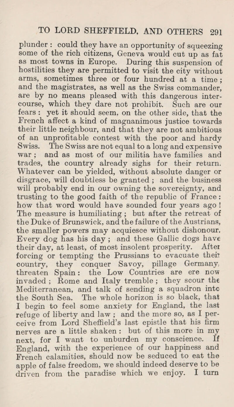 plunder : could they have an opportunity of squeezing some of the rich citizens, Geneva would cut up as fat as most towns in Europe. During this suspension of hostilities they are permitted to visit the city without arms, sometimes three or four hundred at a time ; and the magistrates, as well as the Swiss commander, are by no means pleased with this dangerous inter¬ course, which they dare not prohibit. Such are our fears : yet it should seem, on the other side, that the French affect a kind of magnanimous justice towards their little neighbour, and that they are not ambitious of an unprofitable contest with the poor and hardy Swiss. The Swiss are not equal to a long and expensive war ; and as most of our militia have families and trades, the country already sighs for their return. Whatever can be yielded, without absolute danger or disgrace, will doubtless be granted ; and the business will probably end in our owning the sovereignty, and trusting to the good faith of the republic of France: how that word would have sounded four years ago ! The measure is humiliating ; but after the retreat of the Duke of Brunswick, and the failure of the Austrians, the smaller powers may acquiesce without dishonour. Every dog has his day ; and these Gallic dogs have their day, at least, of most insolent prosperity. After forcing or tempting the Prussians to evacuate their country, they conquer Savoy, pillage Germany threaten Spain: the Low Countries are ere now invaded ; Rome and Italy tremble ; they scour the Mediterranean, and talk of sending a squadron intc the South Sea. The whole horizon is so black, that I begin to feel some anxiety for England, the last refuge of liberty and law ; and the more so, as I per¬ ceive from Lord Sheffield’s last epistle that his firm nerves are a little shaken : but of this more in my next, for I want to unburden my conscience. If England, with the experience of our happiness and French calamities, should now be seduced to eat the apple of false freedom, we should indeed deserve to be driven from the paradise which we enjoy. I turn