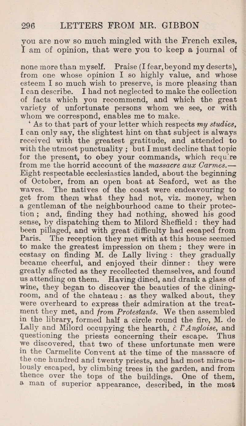 you are now so much mingled with the French exiles, I am of opinion, that were you to keep a journal of none more than myself. Praise (I fear,beyond my deserts), from one whose opinion I so highly value, and whose esteem I so much wish to preserve, is more pleasing than I can describe. I had not neglected to make the collection of facts which you recommend, and which the great variety of unfortunate persons whom we see, or with whom we correspond, enables me to make. ‘ As to that part of your letter which respects my studies, I can only say, the slightest hint on that subject is always received with the greatest gratitude, and attended to with the utmost punctuality ; but I must decline that topic for the present, to obey your commands, which requ're from me the horrid account of the massacre aux Carmes.— Eight respectable ecclesiastics landed, about the beginning of October, from an open boat at Seaford, wet as the waves. The natives of the coast were endeavouring to get from them what they had not, viz. money, when a gentleman of the neighbourhood came to their protec¬ tion ; and, finding they had nothing, showed his good sense, by dispatching them to Milord Sheffield : they had been pillaged, and with great difficulty had escaped from Paris. The reception they met with at this house seemed to make the greatest impression on them ; they were in ecstasy on finding M. de Lally living : they gradually became cheerful, and enjoyed their dinner : they were greatly affected as they recollected themselves, and found us attending on them. Having dined, and drank a glass of wine, they began to discover the beauties of the dining¬ room, and of the chateau : as they walked about, they were overheard to express their admiration at the treat¬ ment they met, and from Protestants. We then assembled in the library, formed half a circle round the fire, M. de Lally and Milord occupying the hearth, t VAngloise, and questioning the priests concerning their escape. Thus we discovered, that two of these unfortunate men were in the Carmelite Convent at the time of the massacre of the one hundred and twenty priests, and had most miracu¬ lously escaped, by climbing trees in the garden, and from thence over the tops of the buildings. One of them, a man of superior appearance, described, in the most