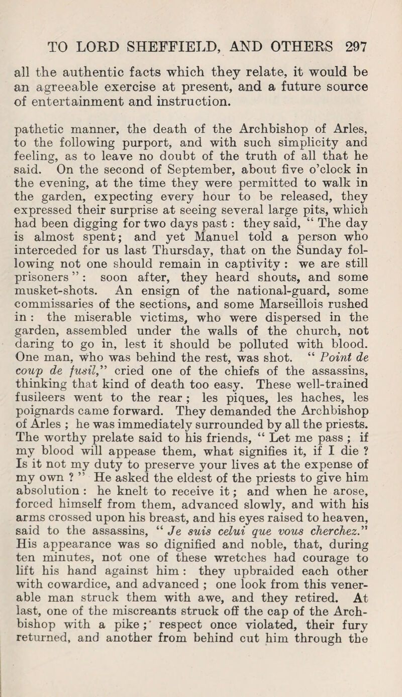 all the authentic facts which they relate, it would be an agreeable exercise at present, and a future source of entertainment and instruction. pathetic manner, the death of the Archbishop of Arles, to the following purport, and with such simplicity and feeling, as to leave no doubt of the truth of all that he said. On the second of September, about five o’clock in the evening, at the time they were permitted to walk in the garden, expecting every hour to be released, they expressed their surprise at seeing several large pits, which had been digging for two days past: they said, “ The day is almost spent; and yet Manuel told a person who interceded for us last Thursday, that on the Sunday fol¬ lowing not one should remain in captivity : we are still prisoners ”: soon after, they heard shouts, and some musket-shots. An ensign of the national-guard, some commissaries of the sections, and some Marseillois rushed in : the miserable victims, who were dispersed in the garden, assembled under the walls of the church, not daring to go in, lest it should be polluted with blood. One man, who was behind the rest, was shot. “ Point de- coup de fusil,” cried one of the chiefs of the assassins, thinking that kind of death too easy. These well-trained fusileers went to the rear; les piques, les haches, les poignards came forward. They demanded the Archbishop of Arles ; he was immediately surrounded by all the priests. The worthy prelate said to his friends, “ Let me pass ; if my blood will appease them, what signifies it, if I die ? Is it not my duty to preserve your lives at the expense of my own ? ” He asked the eldest of the priests to give him absolution : he knelt to receive it; and when he arose, forced himself from them, advanced slowly, and with his arms crossed upon his breast, and his eyes raised to heaven, said to the assassins, “ Je suis celui que vous cherchez.” His appearance was so dignified and noble, that, during ten minutes, not one of these wretches had courage to lift his hand against him : they upbraided each other with cowardice, and advanced ; one look from this vener¬ able man struck them with awe, and they retired. At last, one of the miscreants struck off the cap of the Arch¬ bishop with a pike ;' respect once violated, their fury returned, and another from behind cut him through the