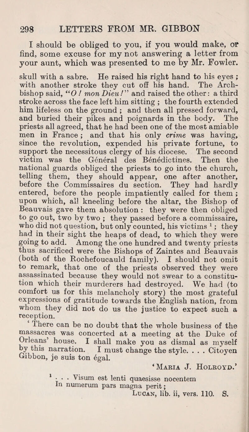 I should be obliged to you, if you would make, op find, some excuse for my not answering a letter from your aunt, which was presented to me by Mr. Fowler. skull with a sabre. He raised his right hand to his eyes ; with another stroke they cut off his hand. The Arch¬ bishop said, “0 / mon Dieu!” and raised the other: a third stroke across the face left him sitting ; the fourth extended him lifeless on the ground ; and then all pressed forward, and buried their pikes and poignards in the body. The priests all agreed, that he had been one of the most amiable men in France ; and that his only crime was having, since the revolution, expended his private fortune, to support the necessitous clergy of his diocese. The second victim was the General des Benedictines. Then the national guards obliged the priests to go into the church, telling them, they should appear, one after another, before the Commissaires du section. They had hardly entered, before the people impatiently called for them ; upon which, all kneeling before the altar, the Bishop of Beauvais gave them absolution : they were then obliged to go out, two by two ; they passed before a commissaire, who did not question, but only counted, his victims 1; they had in their sight the heaps of dead, to which they were going to add. Among the one hundred and twenty priests thus sacrificed were the Bishops of Zaintes and Beauvais (both of the Rochefoucauld family). I should not omit to remark, that one of the priests observed they were assassinated because they would not swear to a constitu¬ tion which their murderers had destroyed. We had (to comfort us for this melancholy story) the most grateful expressions of gratitude towards the English nation, from whom they did not do us the justice to expect such a reception. There can be no doubt that the whole business of the massacres was concerted at a meeting at the Duke of Orleans’ house. I shall make you as dismal as myself by this narration. I must change the style. . . . Citoyen Gibbon, je suis ton egal. ‘Maria J. Holroyd.’ 1 . . . Visum est lenti quaesisse nocentem In numerum pars magna perit; Lucan, lib. ii, vers. 110. S.