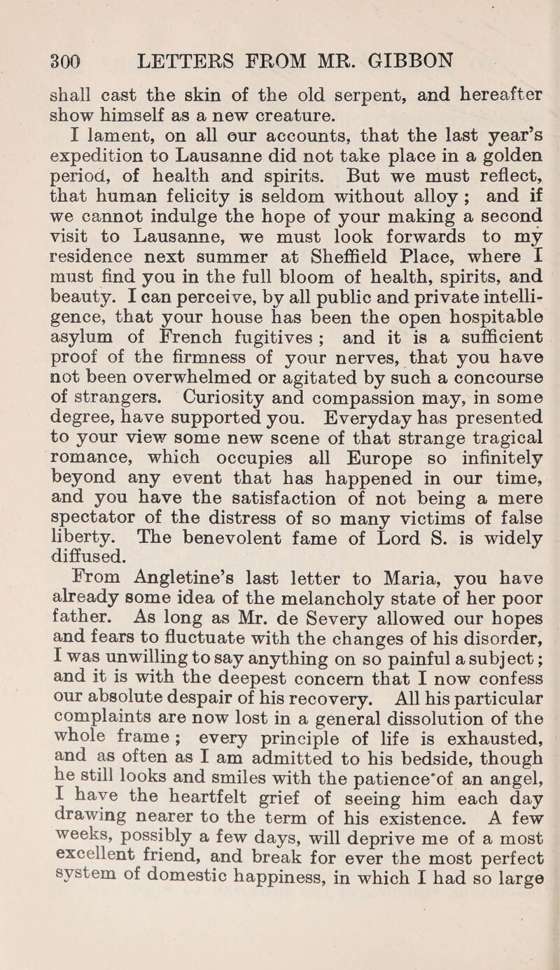 shall cast the skin of the old serpent, and hereafter show himself as a new creature. I lament, on all our accounts, that the last year’s expedition to Lausanne did not take place in a golden period, of health and spirits. But we must reflect, that human felicity is seldom without alloy; and if we cannot indulge the hope of your making a second visit to Lausanne, we must look forwards to my residence next summer at Sheffield Place, where I must find you in the full bloom of health, spirits, and beauty. I can perceive, by all public and private intelli¬ gence, that your house has been the open hospitable asylum of French fugitives ; and it is a sufficient proof of the firmness of your nerves, that you have not been overwhelmed or agitated by such a concourse of strangers. Curiosity and compassion may, in some degree, have supported you. Everyday has presented to your view some new scene of that strange tragical romance, which occupies all Europe so infinitely beyond any event that has happened in our time, and you have the satisfaction of not being a mere spectator of the distress of so many victims of false liberty. The benevolent fame of Lord S. is widely diffused. From Angletine’s last letter to Maria, you have already some idea of the melancholy state of her poor father. As long as Mr. de Severy allowed our hopes and fears to fluctuate with the changes of his disorder, I was unwilling to say anything on so painful a subject; and it is with the deepest concern that I now confess our absolute despair of his recovery. All his particular complaints are now lost in a general dissolution of the whole frame ; every principle of life is exhausted, and as often as I am admitted to his bedside, though he still looks and smiles with the patience'of an angel, I have the heartfelt grief of seeing him each day drawing nearer to the term of his existence. A few weeks, possibly a few days, will deprive me of a most excellent friend, and break for ever the most perfect system of domestic happiness, in which I had so large