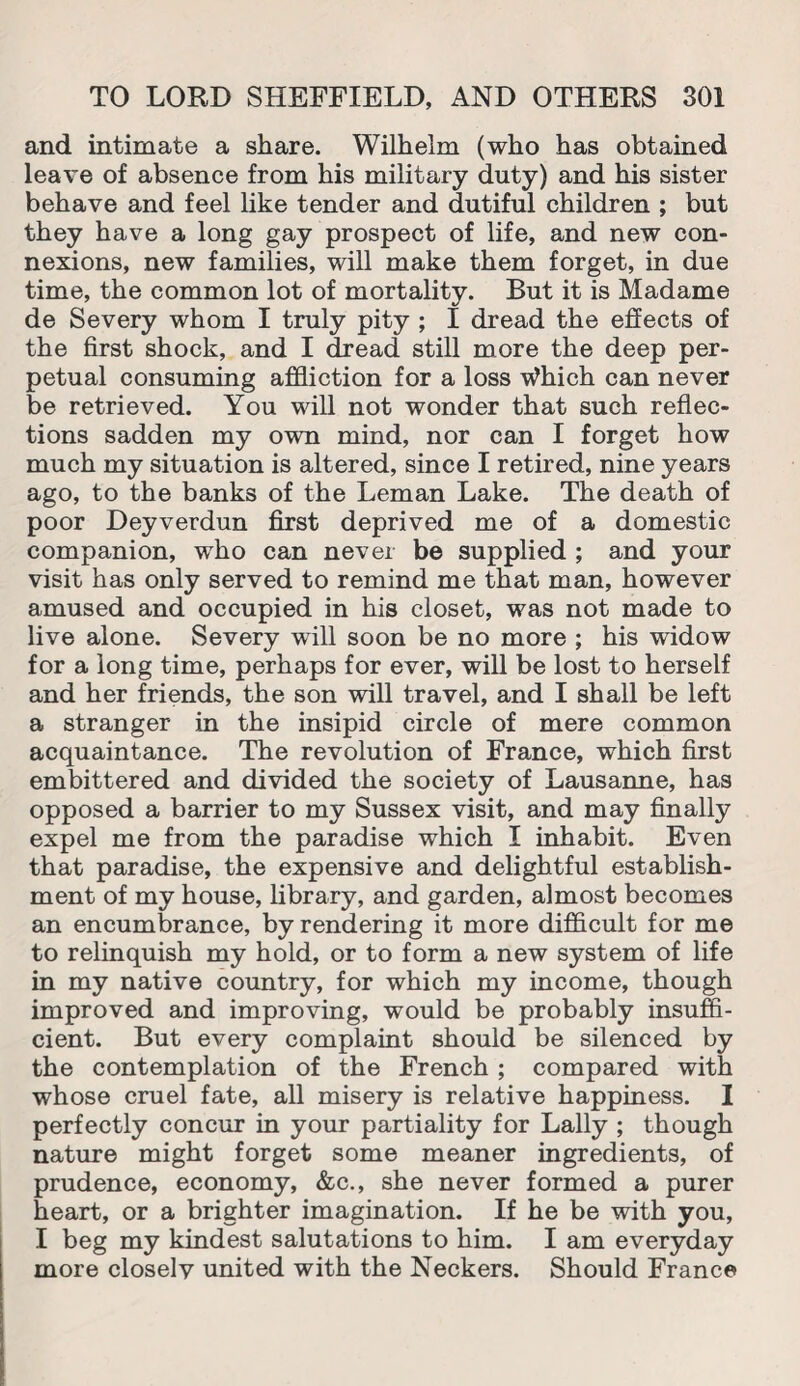 and intimate a share. Wilhelm (who has obtained leave of absence from his military duty) and his sister behave and feel like tender and dutiful children ; but they have a long gay prospect of life, and new con¬ nexions, new families, will make them forget, in due time, the common lot of mortality. But it is Madame de Severy whom I truly pity ; I dread the effects of the first shock, and I dread still more the deep per¬ petual consuming affliction for a loss Which can never be retrieved. You will not wonder that such reflec¬ tions sadden my own mind, nor can I forget how much my situation is altered, since I retired, nine years ago, to the banks of the Leman Lake. The death of poor Deyverdun first deprived me of a domestic companion, who can never be supplied ; and your visit has only served to remind me that man, however amused and occupied in his closet, was not made to live alone. Severy will soon be no more ; his widow for a long time, perhaps for ever, will be lost to herself and her friends, the son will travel, and I shall be left a stranger in the insipid circle of mere common acquaintance. The revolution of France, which first embittered and divided the society of Lausanne, has opposed a barrier to my Sussex visit, and may finally expel me from the paradise which I inhabit. Even that paradise, the expensive and delightful establish¬ ment of my house, library, and garden, almost becomes an encumbrance, by rendering it more difficult for me to relinquish my hold, or to form a new system of life in my native country, for which my income, though improved and improving, would be probably insuffi¬ cient. But every complaint should be silenced by the contemplation of the French ; compared with whose cruel fate, all misery is relative happiness. I perfectly concur in your partiality for Lally ; though nature might forget some meaner ingredients, of prudence, economy, &c., she never formed a purer heart, or a brighter imagination. If he be with you, I beg my kindest salutations to him. I am everyday more closely united with the Neckers. Should France