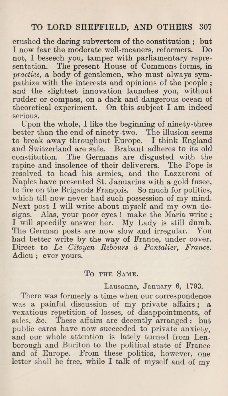 crushed the daring subverters of the constitution ; but I now fear the moderate well-meaners, reformers. Do not, I beseech you, tamper with parliamentary repre¬ sentation. The present House of Commons forms, in practice, a body of gentlemen, who must always sym¬ pathize with the interests and opinions of the people ; and the slightest innovation launches you, without rudder or compass, on a dark and dangerous ocean of theoretical experiment. On this subject I am indeed serious. Upon the whole, I like the beginning of ninety-three better than the end of ninety-two. The illusion seems to break away throughout Europe. I think England and Switzerland are safe. Brabant adheres to its old constitution. The Germans are disgusted with the rapine and insolence of their deliverers. The Pope is resolved to head his armies, and the Lazzaroni of Naples have presented St. Januarius with a gold fusee, to fire on the Brigands Francis. So much for politics, which till, now never had such possession of my mind. Next post I will write about myself and my own de¬ signs. Alas, your poor eyes ! make the Maria write ; I will speedily answer her. My Lady is still dumb. The German posts are now slow and irregular. You had better write by the way of France, under cover. Direct to Le Citoyen Rebours a Pontalier, France. Adieu ; ever yours. To the Same. Lausanne, January 6, 1793. There was formerly a time when our correspondence was a painful discussion of my private affairs; a vexatious repetition of losses, of disappointments, of sales, &c. These affairs are decently arranged: but public cares have now succeeded to private anxiety, and our whole attention is lately turned from Len- borough and Buriton to the political state of France and of Europe. From these politics, however, one letter shall be free, while I talk of myself and of my