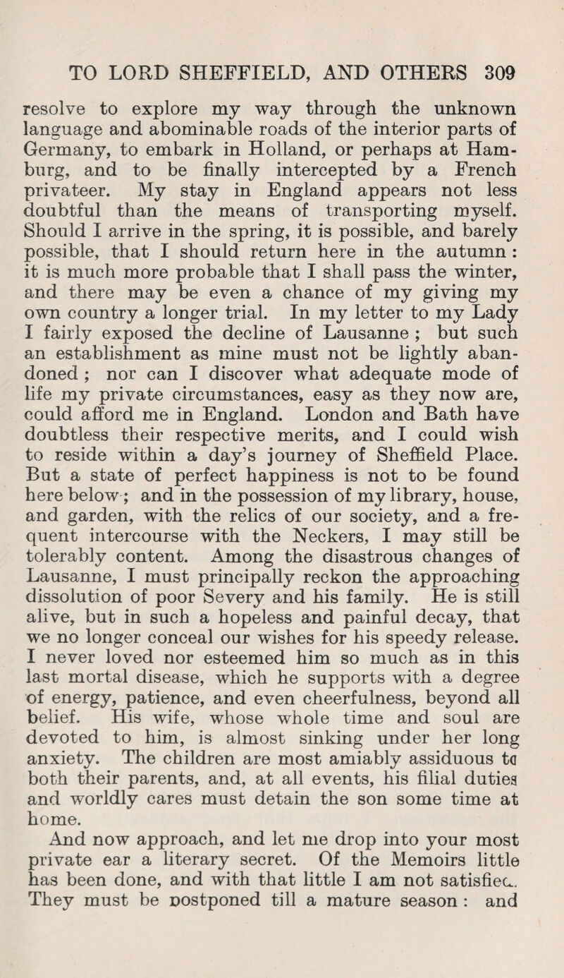 resolve to explore my way through the unknown language and abominable roads of the interior parts of Germany, to embark in Holland, or perhaps at Ham¬ burg, and to be finally intercepted by a French privateer. My stay in England appears not less doubtful than the means of transporting myself. Should I arrive in the spring, it is possible, and barely possible, that I should return here in the autumn : it is much more probable that I shall pass the winter, and there may be even a chance of my giving my own country a longer trial. In my letter to my Lady I fairly exposed the decline of Lausanne ; but such an establishment as mine must not be lightly aban¬ doned ; nor can I discover what adequate mode of life my private circumstances, easy as they now are, could afford me in England. London and Bath have doubtless their respective merits, and I could wish to reside within a day’s journey of Sheffield Place. But a state of perfect happiness is not to be found here below ; and in the possession of my library, house, and garden, with the relics of our society, and a fre¬ quent intercourse with the Neckers, I may still be tolerably content. Among the disastrous changes of Lausanne, I must principally reckon the approaching dissolution of poor Severy and his family. He is still alive, but in such a hopeless and painful decay, that we no longer conceal our wishes for his speedy release. I never loved nor esteemed him so much as in this last mortal disease, which he supports with a degree of energy, patience, and even cheerfulness, beyond all belief. His wife, whose whole time and soul are devoted to him, is almost sinking under her long anxiety. The children are most amiably assiduous to both their parents, and, at all events, his filial dutiea and worldly cares must detain the son some time at home. And now approach, and let me drop into your most private ear a literary secret. Of the Memoirs little has been done, and with that little I am not satisfiec.. They must be postponed till a mature season : and