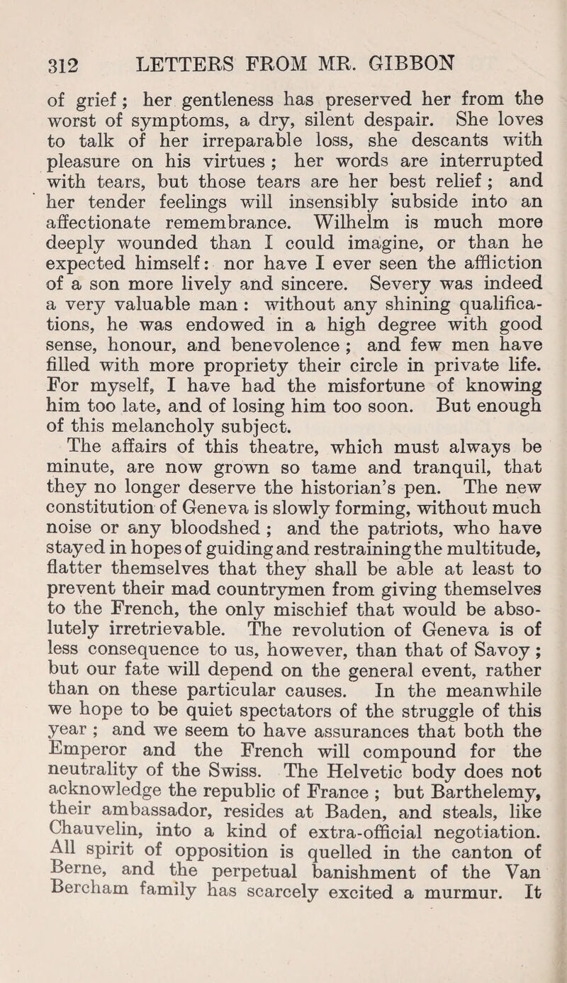 of grief; her gentleness has preserved her from the worst of symptoms, a dry, silent despair. She loves to talk of her irreparable loss, she descants with pleasure on his virtues ; her words are interrupted with tears, but those tears are her best relief ; and her tender feelings will insensibly subside into an affectionate remembrance. Wilhelm is much more deeply wounded than I could imagine, or than he expected himself: nor have I ever seen the affliction of a son more lively and sincere. Severy was indeed a very valuable man : without any shining qualifica¬ tions, he was endowed in a high degree with good sense, honour, and benevolence ; and few men have filled with more propriety their circle in private life. For myself, I have had the misfortune of knowing him too late, and of losing him too soon. But enough of this melancholy subject. The affairs of this theatre, which must always be minute, are now grown so tame and tranquil, that they no longer deserve the historian’s pen. The new constitution of Geneva is slowly forming, without much noise or any bloodshed ; and the patriots, who have stayed in hopes of guiding and restraining the multitude, flatter themselves that they shall be able at least to prevent their mad countrymen from giving themselves to the French, the only mischief that would be abso¬ lutely irretrievable. The revolution of Geneva is of less consequence to us, however, than that of Savoy ; but our fate will depend on the general event, rather than on these particular causes. In the meanwhile we hope to be quiet spectators of the struggle of this year ; and we seem to have assurances that both the Emperor and the French will compound for the neutrality of the Swiss. The Helvetic body does not acknowledge the republic of France ; but Barthelemy, their ambassador, resides at Baden, and steals, like Chauvelin, into a kind of extra-official negotiation. All spirit of opposition is quelled in the canton of Berne, and the perpetual banishment of the Van Bercham family has scarcely excited a murmur. It