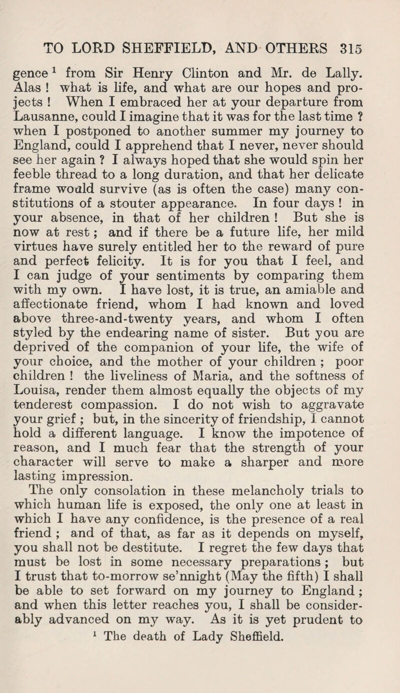 gence1 from Sir Henry Clinton and Mr. de Lally. Alas ! what is life, and what are our hopes and pro¬ jects ! When I embraced her at your departure from Lausanne, could I imagine that it was for the last time ? when I postponed to another summer my journey to England, could I apprehend that I never, never should see her again ? I always hoped that she would spin her feeble thread to a long duration, and that her delicate frame would survive (as is often the case) many con¬ stitutions of a stouter appearance. In four days ! in your absence, in that of her children ! But she is now at rest; and if there be a future life, her mild virtues have surely entitled her to the reward of pure and perfect felicity. It is for you that I feel, and I can judge of your sentiments by comparing them with my own. I have lost, it is true, an amiable and affectionate friend, whom I had known and loved above three-and-twenty years, and whom I often styled by the endearing name of sister. But you are deprived of the companion of your life, the wife of your choice, and the mother of your children ; poor children ! the liveliness of Maria, and the softness of Louisa, render them almost equally the objects of my tenderest compassion. I do not wish to aggravate your grief ; but, in the sincerity of friendship, I cannot hold a different language. I know the impotence of reason, and I much fear that the strength of your character will serve to make a sharper and more lasting impression. The only consolation in these melancholy trials to which human life is exposed, the only one at least in which I have any confidence, is the presence of a real friend ; and of that, as far as it depends on myself, you shall not be destitute. I regret the few days that must be lost in some necessary preparations; but I trust that to-morrow se’nnight (May the fifth) I shall be able to set forward on my journey to England ; and when this letter reaches you, I shall be consider¬ ably advanced on my way. As it is yet prudent to 1 The death of Lady Sheffield.