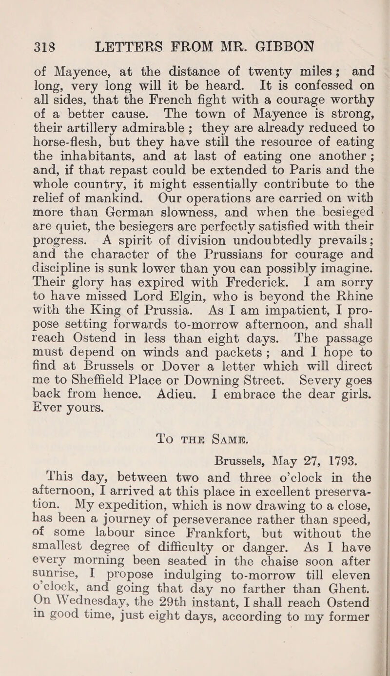 of Mayence, at the distance of twenty miles ; and long, very long will it be heard. It is confessed on all sides, that the French fight with a courage worthy of a better cause. The town of Mayence is strong, their artillery admirable ; they are already reduced to horse-flesh, but they have still the resource of eating the inhabitants, and at last of eating one another ; and, if that repast could be extended to Paris and the whole country, it might essentially contribute to the relief of mankind. Our operations are carried on with more than German slowness, and when the besieged are quiet, the besiegers are perfectly satisfied with their progress. A spirit of division undoubtedly prevails; and the character of the Prussians for courage and discipline is sunk lower than you can possibly imagine. Their glory has expired with Frederick. I am sorry to have missed Lord Elgin, who is beyond the Rhine with the King of Prussia. As I am impatient, I pro¬ pose setting forwards to-morrow afternoon, and shall reach Ostend in less than eight days. The passage must depend on winds and packets ; and I hope to find at Brussels or Dover a letter which will direct me to Sheffield Place or Downing Street. Severy goes back from hence. Adieu. I embrace the dear girls. Ever yours. To the Same. Brussels, May 27, 1793. This day, between two and three o’clock in the afternoon, I arrived at this place in excellent preserva¬ tion. My expedition, which is now drawing to a close, has been a journey of perseverance rather than speed, of some labour since Frankfort, but without the smallest degree of difficulty or danger. As I have every morning been seated in the chaise soon after sunrise, I propose indulging to-morrow till eleven o’clock, and going that day no farther than Ghent. On Wednesday, the 29th instant, I shall reach Ostend in good time, just eight days, according to my former