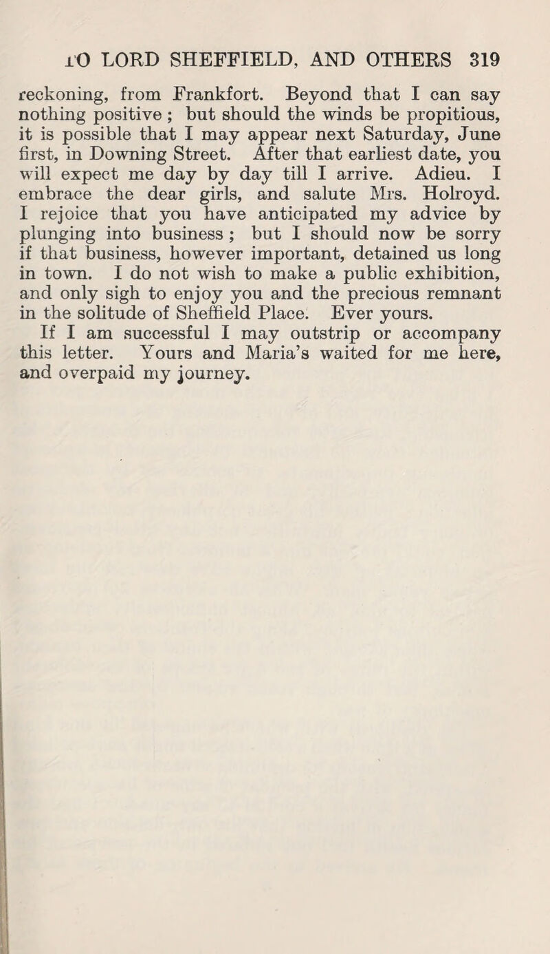 reckoning, from Frankfort. Beyond that I can say nothing positive ; but should the winds be propitious, it is possible that I may appear next Saturday, June first, in Downing Street. After that earliest date, you will expect me day by day till I arrive. Adieu. I embrace the dear girls, and salute Mrs. Holroyd. I rejoice that you have anticipated my advice by plunging into business ; but I should now be sorry if that business, however important, detained us long in town. I do not wish to make a public exhibition, and only sigh to enjoy you and the precious remnant in the solitude of Sheffield Place. Ever yours. If I am successful I may outstrip or accompany this letter. Yours and Maria’s waited for me here, and overpaid my journey.