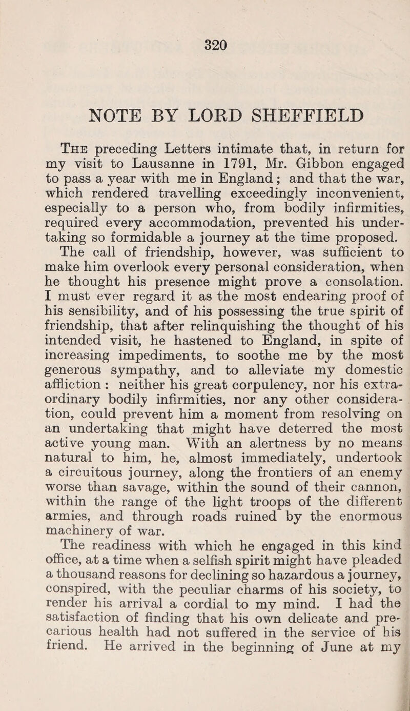 NOTE BY LORD SHEFFIELD The preceding Letters intimate that, in return for my visit to Lausanne in 1791, Mr. Gibbon engaged to pass a year with me in England; and that the war, which rendered travelling exceedingly inconvenient, especially to a person who, from bodily infirmities, required every accommodation, prevented his under¬ taking so formidable a journey at the time proposed. The call of friendship, however, was sufficient to make him overlook every personal consideration, when he thought his presence might prove a consolation. I must ever regard it as the most endearing proof of hi3 sensibility, and of his possessing the true spirit of friendship, that after relinquishing the thought of his intended visit, he hastened to England, in spite of increasing impediments, to soothe me by the most generous sympathy, and to alleviate my domestic affliction : neither his great corpulency, nor his extra¬ ordinary bodily infirmities, nor any other considera¬ tion, could prevent him a moment from resolving on an undertaking that might have deterred the most active young man. With an alertness by no means natural to him, he, almost immediately, undertook a circuitous journey, along the frontiers of an enemy worse than savage, within the sound of their cannon, within the range of the light troops of the different armies, and through roads ruined by the enormous machinery of war. The readiness with which he engaged in this kind office, at a time when a selfish spirit might have pleaded a thousand reasons for declining so hazardous a journey, conspired, with the peculiar charms of his society, to render his arrival a cordial to my mind. I had the satisfaction of finding that his own delicate and pre¬ carious health had not suffered in the service of his friend. He arrived in the beginning of June at my