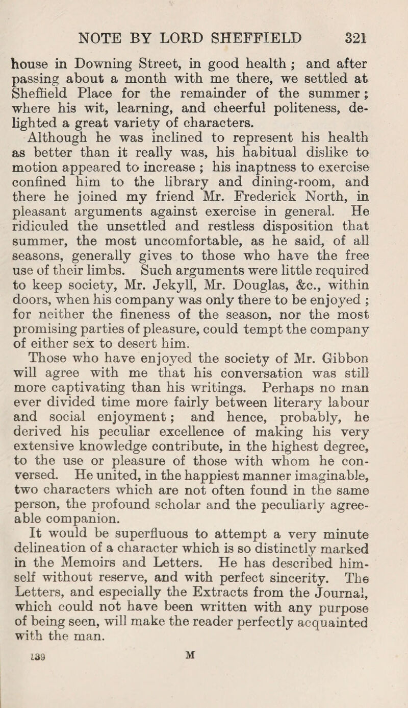 house in Downing Street, in good health ; and after passing about a month with me there, we settled at Sheffield Place for the remainder of the summer; where his wit, learning, and cheerful politeness, de¬ lighted a great variety of characters. Although he was inclined to represent his health as better than it really was, his habitual dislike to motion appeared to increase ; his inaptness to exercise confined him to the library and dining-room, and there he joined my friend Mr. Frederick North, in pleasant arguments against exercise in general. He ridiculed the unsettled and restless disposition that summer, the most uncomfortable, as he said, of all seasons, generally gives to those who have the free use of their limbs. Such arguments were little required to keep society, Mr. Jekyll, Mr. Douglas, &c., within doors, when his company was only there to be enjoyed ; for neither the fineness of the season, nor the most promising parties of pleasure, could tempt the company of either sex to desert him. Those who have enjoyed the society of Mr. Gibbon will agree with me that his conversation was still more captivating than his writings. Perhaps no man ever divided time more fairly between literary labour and social enjoyment; and hence, probably, he derived his peculiar excellence of making his very extensive knowledge contribute, in the highest degree, to the use or pleasure of those with whom he con¬ versed. He united, in the happiest manner imaginable, two characters which are not often found in the same person, the profound scholar and the peculiarly agree¬ able companion. It would be superfluous to attempt a very minute delineation of a character which is so distinctly marked in the Memoirs and Letters. He has described him¬ self without reserve, and with perfect sincerity. The Letters, and especially the Extracts from the Journal, which could not have been written with any purpose of being seen, will make the reader perfectly acquainted with the man. 139 M