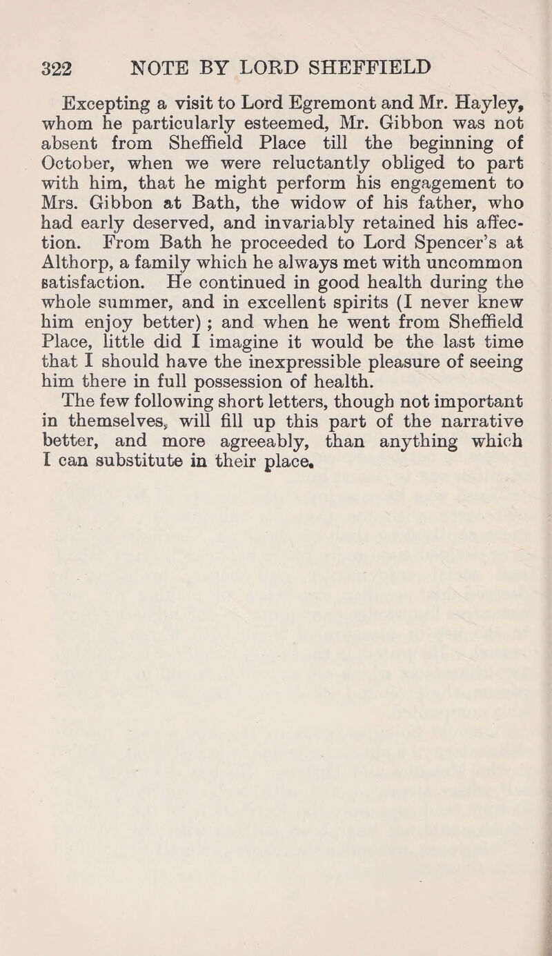 Excepting a visit to Lord Egremont and Mr. Hayley, whom he particularly esteemed, Mr. Gibbon was not absent from Sheffield Place till the beginning of October, when we were reluctantly obliged to part with him, that he might perform his engagement to Mrs. Gibbon at Bath, the widow of his father, who had early deserved, and invariably retained his affec¬ tion. From Bath he proceeded to Lord Spencer’s at Althorp, a family which he always met with uncommon satisfaction. He continued in good health during the whole summer, and in excellent spirits (I never knew him enjoy better) ; and when he went from Sheffield Place, little did I imagine it would be the last time that I should have the inexpressible pleasure of seeing him there in full possession of health. The few following short letters, though not important in themselves, will fill up this part of the narrative better, and more agreeably, than anything which I can substitute in their place.