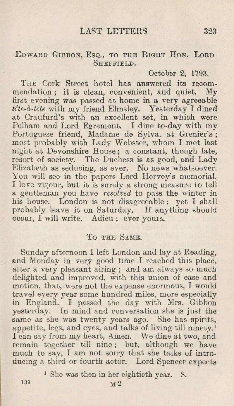 Edward Gibbon, Esq., to the Right Hon. Lord Sheffield. October 2, 1793. The Cork Street hotel has answered its recom¬ mendation ; it is clean, convenient, and quiet. My first evening was passed at home in a very agreeable tete-a-tete with my friend Elmsley. Yesterday I dined at Craufurd’s with an excellent set, in which were Pelham and Lord Egremont. I dine to-day with my Portuguese friend, Madame de Sylva, at Grenier’s ; most probably with Lady Webster, whom I met last night at Devonshire House; a constant, though late, resort of society. The Duchess is as good, and Lady Elizabeth as seducing, as ever. No news whatsoever. You will see in the papers Lord Hervey’s memorial. I love vigour, but it is surely a strong measure to tell a gentleman you have resolved to pass the winter in his house. London is not disagreeable ; yet I shall probably leave it on Saturday. If anything should occur, I will write. Adieu ; ever yours. To the Same. Sunday afternoon I left London and lay at Reading, and Monday in very good time I reached this place, after a very pleasant airing ; and am always so much delighted and improved, with this union of ease and motion, that, were not the expense enormous, I would travel every year some hundred miles, more especially in England. I passed the day with Mrs. Gibbon yesterday. In mind and conversation she is just the same as she was twenty years ago. She has spirits, appetite, legs, and eyes, and talks of living till ninety.1 I can say from my heart, Amen. We dine at two, and remain together till nine; but, although we have much to say, I am not sorry that she talks of intro¬ ducing a third or fourth actor. Lord Spencer expects 1 She was then in her eightieth year. S. M 2 139