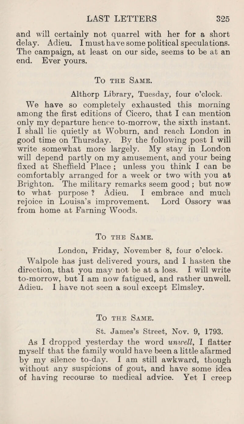 and will certainly not quarrel with her for a short delay. Adieu. I must have some political speculations. The campaign, at least on our side, seems to be at an end. Ever yours. To the Same. Althorp Library, Tuesday, four o’clock. We have so completely exhausted this morning among the first editions of Cicero, that I can mention only my departure hence to-morrow, the sixth instant. I shall lie quietly at Woburn, and reach London in good time on Thursday. By the following post I will write somewhat more largely. My stay in London will depend partly on my amusement, and your being fixed at Sheffield Place ; unless you think I can be comfortably arranged for a week or two with you at Brighton. The military remarks seem good; but now to what purpose ? Adieu. I embrace and much rejoice in Louisa’s improvement. Lord Ossory was from home at Farning Woods. To the Same. London, Friday, November 8, four o’clock. Walpole has just delivered yours, and I hasten the direction, that you may not be at a loss. I will write to-morrow, but I am now fatigued, and rather unwell. Adieu. I have not seen a soul except Elmsley. To the Same. St. James’s Street, Nov. 9, 1793. As I dropped yesterday the word unwell, I flatter myself that the family would have been a little alarmed by my silence to-day. I am still awkward, though without any suspicions of gout, and have some idea of having recourse to medical advice. Yet I creep