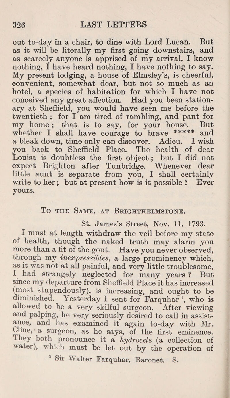 out to-day in a chair, to dine with Lord Lucan. But as it will be literally my first going downstairs, and as scarcely anyone is apprised of my arrival, I know nothing, I have heard nothing, I have nothing to say. My present lodging, a house of Elmsley’s, is cheerful, convenient, somewhat dear, but not so much as an hotel, a species of habitation for which I have not conceived any great affection. Had you been station¬ ary at Sheffield, you would have seen me before the twentieth ; for I am tired of rambling, and pant for my home; that is to say, for your house. But whether I shall have courage to brave ***** and a bleak down, time only can discover. Adieu. I wish you back to Sheffield Place. The health of dear Louisa is doubtless the first object; but I did not expect Brighton after Tunbridge. Whenever dear little aunt is separate from you, I shall certainly write to her; but at present how is it possible ? Ever yours. To the Same, at Brighthelmstgne. St. James’s Street, Nov. 11, 1793. I must at length withdraw the veil before my state of health, though the naked truth may alarm you more than a fit of the gout. Have you never observed, through my inexpressibles, a large prominency which, as it was not at all painful, and very little troublesome, I had strangely neglected for many years ? But since my departure from Sheffield Place it has increased (most stupendously), is increasing, and ought to be diminished. Yesterday I sent for Farquhar 1, who is allowed to be a very skilful surgeon. After viewing and palping, he very seriously desired to call in assist¬ ance, and has examined it again to-day with Mr. Cline, a surgeon, as he says, of the first eminence. They both pronounce it a hydrocele (a collection of water), which must be let out by the operation of 1 Sir Walter Farquhar, Baronet. S.