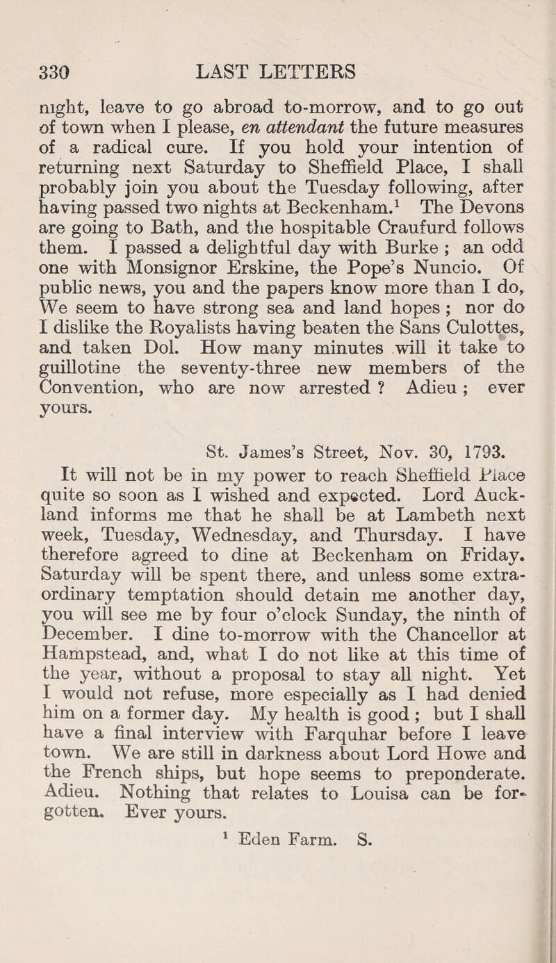 night, leave to go abroad to-morrow, and to go out of town when I please, en attendant the future measures of a radical cure. If you hold your intention of returning next Saturday to Sheffield Place, I shall probably join you about the Tuesday following, after having passed two nights at Beckenham.1 The Devons are going to Bath, and the hospitable Craufurd follows them. I passed a delightful day with Burke ; an odd one with Monsignor Erskine, the Pope’s Nuncio. Of public news, you and the papers know more than I do, We seem to have strong sea and land hopes ; nor do I dislike the Royalists having beaten the Sans Culottes, and taken Dol. How many minutes will it take to guillotine the seventy-three new members of the Convention, who are now arrested ? Adieu; ever yours. St. James’s Street, Nov. 30, 1793. It will not be in my power to reach Sheffield Place quite so soon as I wished and expected. Lord Auck¬ land informs me that he shall be at Lambeth next week, Tuesday, Wednesday, and Thursday. I have therefore agreed to dine at Beckenham on Friday. Saturday will be spent there, and unless some extra¬ ordinary temptation should detain me another day, you will see me by four o’clock Sunday, the ninth of December. I dine to-morrow with the Chancellor at Hampstead, and, what I do not like at this time of the year, without a proposal to stay all night. Yet I would not refuse, more especially as I had denied him on a former day. My health is good ; but I shall have a final interview with Farquhar before I leave town. We are still in darkness about Lord Howe and the French ships, but hope seems to preponderate. Adieu. Nothing that relates to Louisa can be for¬ gotten. Ever yours. 1 Eden Farm. S.