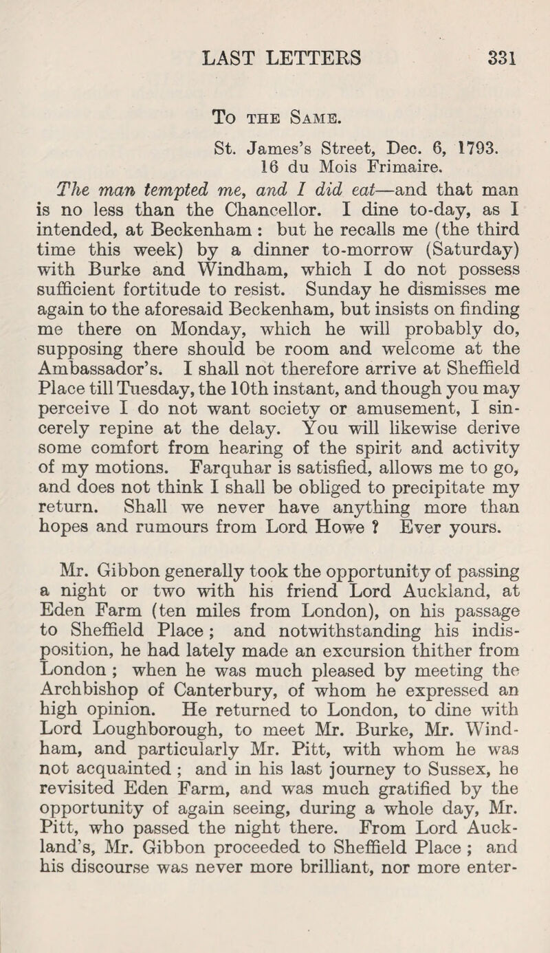 To the Same. St. James’s Street, Dec. 6, 1793. 16 du Mois Frimaire. The man tempted me, and 1 did eat—and that man is no less than the Chancellor. I dine to-day, as I intended, at Beckenham : but he recalls me (the third time this week) by a dinner to-morrow (Saturday) with Burke and Windham, which I do not possess sufficient fortitude to resist. Sunday he dismisses me again to the aforesaid Beckenham, but insists on finding me there on Monday, which he will probably do, supposing there should be room and welcome at the Ambassador’s. I shall not therefore arrive at Sheffield Place till Tuesday, the 10th instant, and though you may perceive I do not want society or amusement, I sin¬ cerely repine at the delay. You will likewise derive some comfort from hearing of the spirit and activity of my motions. Farquhar is satisfied, allows me to go, and does not think I shall be obliged to precipitate my return. Shall we never have anything more than hopes and rumours from Lord Howe ? Ever yours. Mr. Gibbon generally took the opportunity of passing a night or two with his friend Lord Auckland, at Eden Farm (ten miles from London), on his passage to Sheffield Place; and notwithstanding his indis¬ position, he had lately made an excursion thither from London ; when he was much pleased by meeting the Archbishop of Canterbury, of whom he expressed an high opinion. He returned to London, to dine with Lord Loughborough, to meet Mr. Burke, Mr. Wind¬ ham, and particularly Mr. Pitt, with whom he was not acquainted ; and in his last journey to Sussex, he revisited Eden Farm, and was much gratified by the opportunity of again seeing, during a whole day, Mr. Pitt, who passed the night there. From Lord Auck¬ land’s, Mr. Gibbon proceeded to Sheffield Place ; and his discourse was never more brilliant, nor more enter-