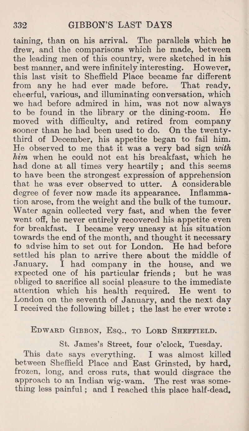 taining, than on his arrival. The parallels which he drew, and the comparisons which he made, between the leading men of this country, were sketched in his best manner, and were infinitely interesting. However, this last visit to Sheffield Place became far different from any he had ever made before. That ready, cheerful, various, and illuminating conversation, which we had before admired in him, was not now always to be found in the library or the dining-room. He moved with difficulty, and retired from company sooner than he had been used to do. On the twenty- third of December, his appetite began to fail him. He observed to me that it was a very bad sign with him when he could not eat his breakfast, which he had done at all times very heartily ; and this seems to have been the strongest expression of apprehension that he was ever observed to utter. A considerable degree of fever now made its appearance. Inflamma¬ tion arose, from the weight and the bulk of the tumour. Water again collected very fast, and when the fever went off, he never entirely recovered his appetite even for breakfast. I became very uneasy at his situation towards the end of the month, and thought it necessary to advise him to set out for London. He had before settled his plan to arrive there about the middle of January. I had company in the house, and we expected one of his particular friends ; but he was obliged to sacrifice all social pleasure to the immediate attention which his health required. He went to London on the seventh of January, and the next day I received the following billet; the last he ever wrote s Edward Gibbon, Esq., to Lord Sheffield. St. James’s Street, four o’clock, Tuesday. This date says everything. I was almost killed between Sheffield Place and East Grinsted, by hard, frozen, long, and cross ruts, that would disgrace the approach to an Indian wig-wam. The rest was some¬ thing less painful; and I reached this place half-dead.