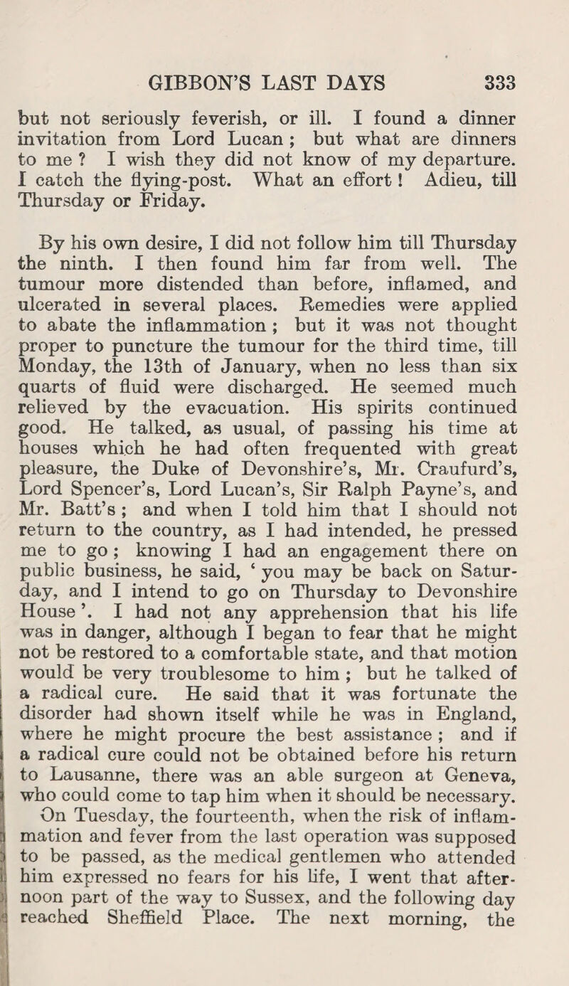 but not seriously feverish, or ill. I found a dinner invitation from Lord Lucan ; but what are dinners to me ? I wish they did not know of my departure. I catch the flying-post. What an effort! Adieu, till Thursday or Friday. By his own desire, I did not follow him till Thursday the ninth. I then found him far from well. The tumour more distended than before, inflamed, and ulcerated in several places. Remedies were applied to abate the inflammation ; but it was not thought proper to puncture the tumour for the third time, till Monday, the 13th of January, when no less than six quarts of fluid were discharged. He seemed much relieved by the evacuation. His spirits continued good. He talked, as usual, of passing his time at houses which he had often frequented with great pleasure, the Duke of Devonshire’s, Ml. Craufurd’s, Lord Spencer’s, Lord Lucan’s, Sir Ralph Payne’s, and Mr. Batt’s ; and when I told him that I should not return to the country, as I had intended, he pressed me to go ; knowing I had an engagement there on public business, he said, ‘ you may be back on Satur¬ day, and I intend to go on Thursday to Devonshire House ’. I had not any apprehension that his life was in danger, although I began to fear that he might not be restored to a comfortable state, and that motion would be very troublesome to him ; but he talked of a radical cure. He said that it was fortunate the disorder had shown itself while he was in England, where he might procure the best assistance ; and if a radical cure could not be obtained before his return to Lausanne, there was an able surgeon at Geneva, who could come to tap him when it should be necessary. On Tuesday, the fourteenth, when the risk of inflam¬ mation and fever from the last operation was supposed to be passed, as the medical gentlemen who attended him expressed no fears for his life, I went that after- )j noon part of the way to Sussex, and the following day : reached Sheffield Place. The next morning, the