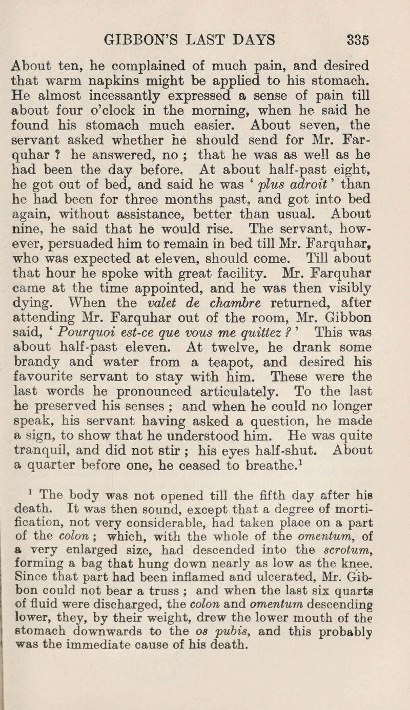 About ten, he complained of much pain, and desired that warm napkins might be applied to his stomach. He almost incessantly expressed a sense of pain till about four o’clock in the morning, when he said he found his stomach much easier. About seven, the servant asked whether he should send for Mr. Far- quhar ? he answered, no ; that he was as well as he had been the day before. At about half-past eight, he got out of bed, and said he was ‘ 'plus adroit ’ than he had been for three months past, and got into bed again, without assistance, better than usual. About nine, he said that he would rise. The servant, how¬ ever, persuaded him to remain in bed till Mr. Farquhar, who was expected at eleven, should come. Till about that hour he spoke with great facility. Mr. Farquhar came at the time appointed, and he was then visibly dying. When the valet de chambre returned, after attending Mr. Farquhar out of the room, Mr. Gibbon said, ‘ Pourquoi est-ce que vous me quittez ? ’ This was about half-past eleven. At twelve, he drank some brandy and water from a teapot, and desired his favourite servant to stay with him. These were the last words he pronounced articulately. To the last he preserved his senses ; and when he could no longer speak, his servant having asked a question, he made a sign, to show that he understood him. He was quite tranquil, and did not stir ; his eyes half-shut. About a quarter before one, he ceased to breathe.1 1 The body was not opened till the fifth day after his death. It was then sound, except that a degree of morti¬ fication, not very considerable, had taken place on a part of the colon ; which, with the whole of the omentum, of a very enlarged size, had descended into the scrotum, forming a bag that hung down nearly as low as the knee. Since that part had been inflamed and ulcerated, Mr. Gib¬ bon could not bear a truss ; and when the last six quarts of fluid were discharged, the colon and omentum descending lower, they, by their weight, drew the lower mouth of the stomach downwards to the os pubis, and this probably i was the immediate cause of his death.