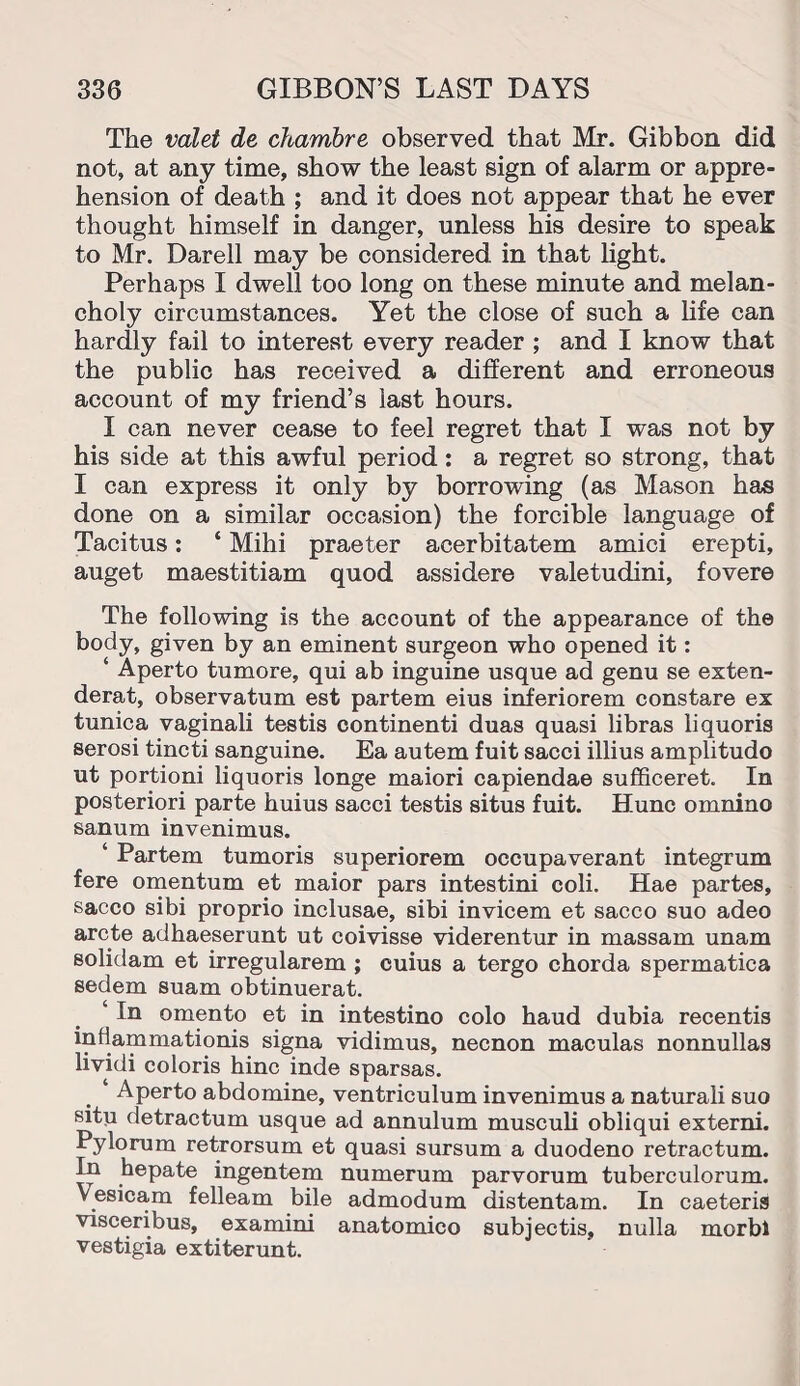 The valet de chambre observed that Mr. Gibbon did not, at any time, show the least sign of alarm or appre¬ hension of death ; and it does not appear that he ever thought himself in danger, unless his desire to speak to Mr. Darell may be considered in that light. Perhaps I dwell too long on these minute and melan¬ choly circumstances. Yet the close of such a life can hardly fail to interest every reader ; and I know that the public has received a different and erroneous account of my friend’s last hours. I can never cease to feel regret that I was not by his side at this awful period : a regret so strong, that I can express it only by borrowing (as Mason has done on a similar occasion) the forcible language of Tacitus: ‘ Mihi praeter acerbitatem amici erepti, auget maestitiam quod assidere valetudini, fovere The following is the account of the appearance of the body, given by an eminent surgeon who opened it: ‘ Aperto tumore, qui ab inguine usque ad genu se exten- derat, observatum est partem eius inferiorem constare ex tunica vaginali testis continenti duas quasi libras liquoris serosi tincti sanguine. Ea autem fuit sacci illius amplitudo ut portioni liquoris longe maiori capiendae sufficeret. In posteriori parte huius sacci testis situs fuit. Hunc omnino sanum invenimus. ‘ Partem tumoris superiorem occupaverant integrum fere omentum et maior pars intestini coli. Hae partes, sacco sibi proprio inclusae, sibi invicem et sacco suo adeo arete adhaeserunt ut coivisse viderentur in massam unam solidam et irregularem ; cuius a tergo chorda spermatica sedem suam obtinuerat. ‘ In omento et in intestino colo haud dubia recentis inflammationis signa vidimus, necnon maculas nonnullas lividi coloris hinc inde sparsas. Aperto abdomine, ventriculum invenimus a naturali suo situ detractum usque ad annulum musculi obliqui externi. Pylorum retrorsum et quasi sursum a duodeno retractum. In hepate ingentem numerum parvorum tuberculorum. Vesicam felleam bile admodum distentam. In caeteris visceribus, examini anatomico subjectis, nulla morbl vestigia extiterunt.