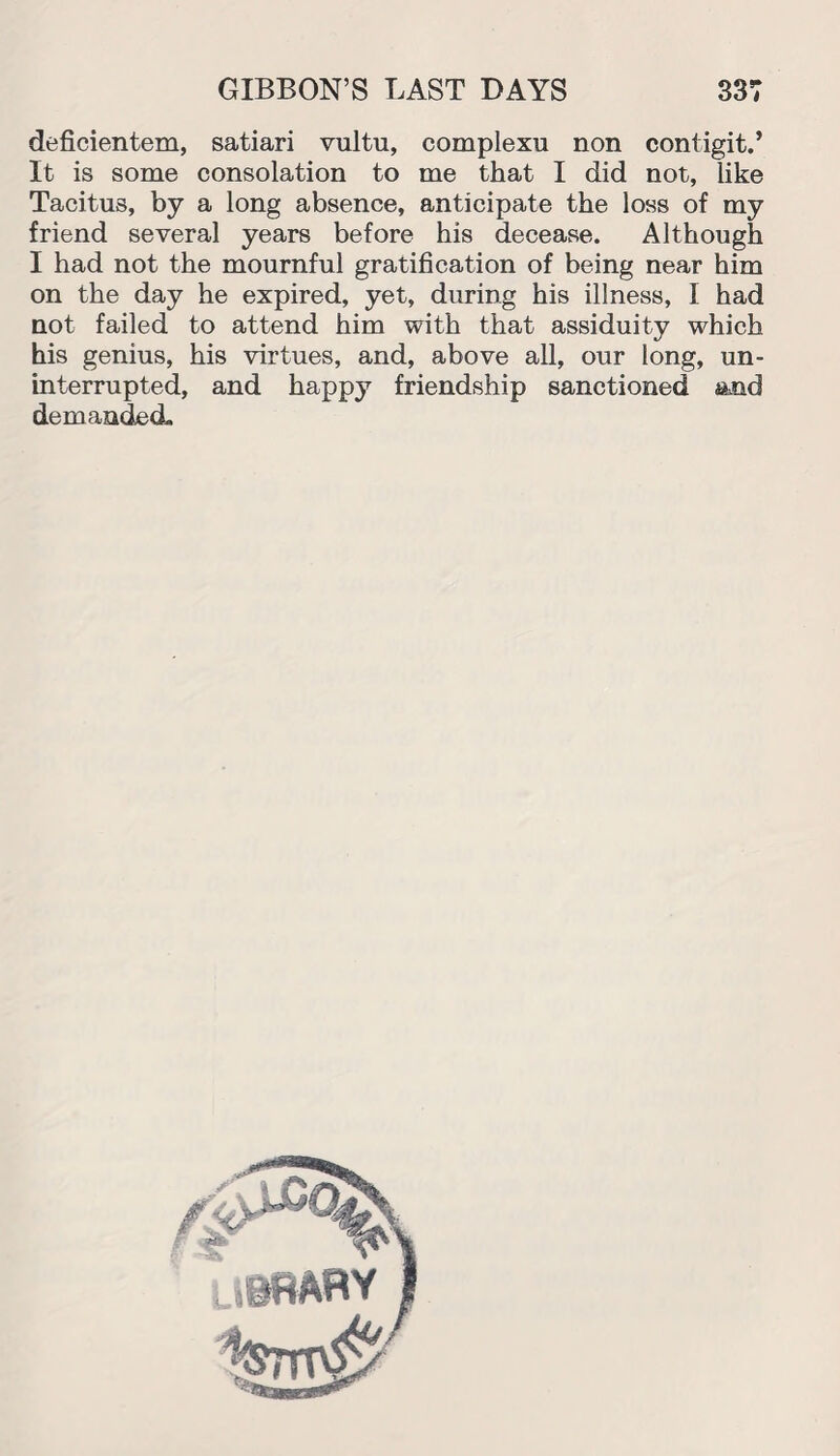 deficientem, satiari vultu, complexu non contigit.’ It is some consolation to me that I did not, like Tacitus, by a long absence, anticipate the loss of my friend several years before his decease. Although I had not the mournful gratification of being near him on the day he expired, yet, during his illness, I had not failed to attend him with that assiduity which his genius, his virtues, and, above all, our long, un¬ interrupted, and happy friendship sanctioned and demanded,