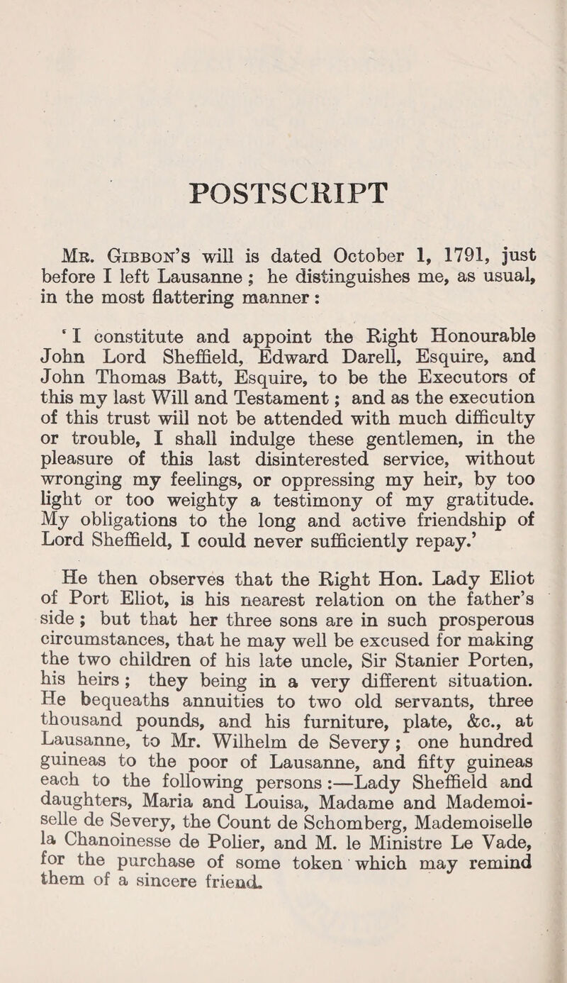 POSTSCRIPT Mr. Gibbon’s will is dated October 1, 1791, just before I left Lausanne ; he distinguishes me, as usual, in the most flattering manner: * I constitute and appoint the Right Honourable John Lord Sheffield, Edward Darefl, Esquire, and John Thomas Batt, Esquire, to be the Executors of this my last Will and Testament; and as the execution of this trust will not be attended with much difficulty or trouble, I shall indulge these gentlemen, in the pleasure of this last disinterested service, without wronging my feelings, or oppressing my heir, by too light or too weighty a testimony of my gratitude. My obligations to the long and active friendship of Lord Sheffield, I could never sufficiently repay.’ He then observes that the Right Hon. Lady Eliot of Port Eliot, is his nearest relation on the father’s side ; but that her three sons are in such prosperous circumstances, that he may well be excused for making the two children of his late uncle, Sir Stanier Porten, his heirs ; they being in a very different situation. He bequeaths annuities to two old servants, three thousand pounds, and his furniture, plate, &c., at Lausanne, to Mr. Wilhelm de Severy ; one hundred guineas to the poor of Lausanne, and fifty guineas each to the following persons :—Lady Sheffield and daughters, Maria and Louisa, Madame and Mademoi¬ selle de Severy, the Count de Schomberg, Mademoiselle la Chanoinesse de Polier, and M. le Ministre Le Vade, for the purchase of some token which may remind them of a sincere friend.