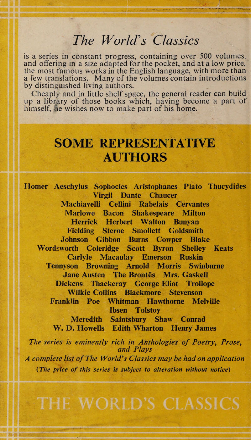 The World's Classics is a series in constant progress, containing over 500 volumes, and offering in a size adapted for the pocket, and at a low price, the most famous works in the English language, with more than a few translations. Many of the volumes contain introductions by distinguished living authors. Cheaply and in little shelf space, the general reader can build up a library of those books which, having become a part of himself, pe wishes now to make part of his home. SOME REPRESENTATIVE AUTHORS Homer Aeschyius Sophocles Aristophanes Plato Thucydides Virgil Dante Chaucer Machiavelli Cellini Rabelais Cervantes Marlowe Bacon Shakespeare Milton Herrick Herbert Walton Bunyan Fielding Sterne Smollett Goldsmith Johnson Gibbon Burns Cowper Blake Wordsworth Coleridge Scott Byron Shelley Keats Carlyle Macaulay Emerson Ruskin Tennyson Browning Arnold Morris Swinburne Jane Austen The Brontes Mrs. Gaskell Dickens Thackeray George Eliot Trollope Wilkie Collins Blackmore Stevenson Franklin Poe Whitman Hawthorne Melville Ibsen Tolstoy Meredith Saintsbury Shaw Conrad W. D. Howells Edith Wharton Henry James The series is eminently rich in Anthologies of Poetry, Prose, and Plays A complete list of The World's Classics may be had on application {The price of this series is subject to alteration without notice)