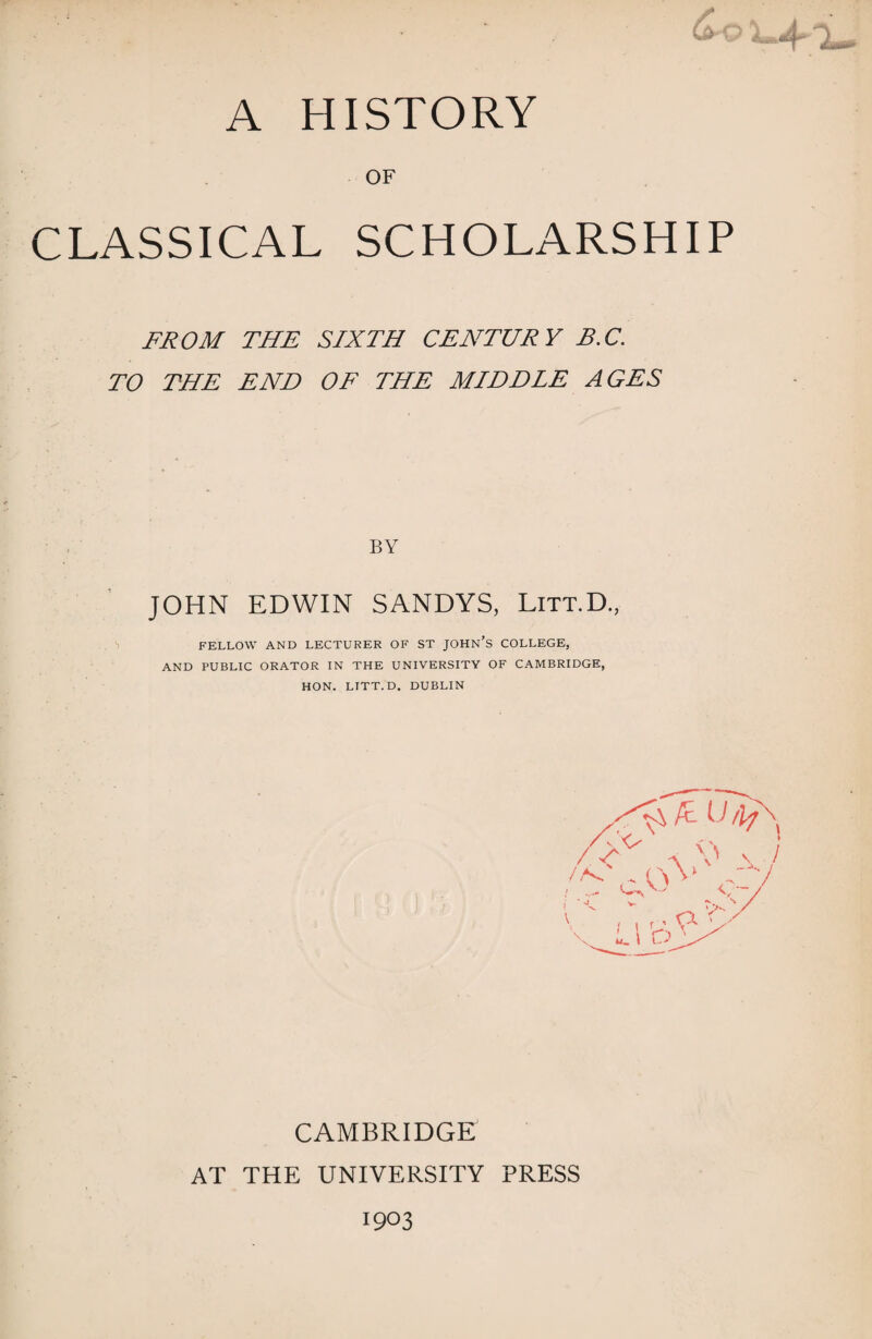 OF CLASSICAL SCHOLARSHIP FROM THE SIXTH CENTURY B.C. TO THE END OF THE MIDDLE AGES BY JOHN EDWIN SANDYS, Litt.D., FELLOW AND LECTURER OF ST JOHN’S COLLEGE, AND PUBLIC ORATOR IN THE UNIVERSITY OF CAMBRIDGE, HON. LITT.D. DUBLIN CAMBRIDGE AT THE UNIVERSITY PRESS 1903