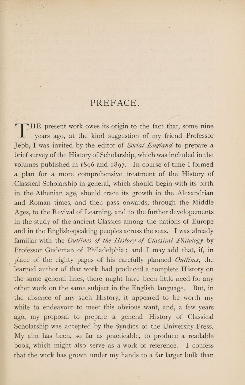 PREFACE. THE present work owes its origin to the fact that, some nine years ago, at the kind suggestion of my friend Professor Jebb, I was invited by the editor of Social Engla?id to prepare a brief survey of the History of Scholarship, which was included in the volumes published in 1896 and 1897. In course of time I formed a plan for a more comprehensive treatment of the History of Classical Scholarship in general, which should begin with its birth in the Athenian age, should trace its growth in the Alexandrian and Roman times, and then pass onwards, through the Middle Ages, to the Revival of Learning, and to the further developements in the study of the ancient Classics among the nations of Europe and in the English-speaking peoples across the seas. I was already familiar with the Outlines of the History of Classical Philology by Professor Gudeman of Philadelphia; and I may add that, if, in place of the eighty pages of his carefully planned Outlines, the learned author of that work had produced a complete History on the same general lines, there might have been little need for any other work on the same subject in the English language. But, in the absence of any such History, it appeared to be worth my while to endeavour to meet this obvious want, and, a few years ago, my proposal to prepare a general History of Classical Scholarship was accepted by the Syndics of the University Press. My aim has been, so far as practicable, to produce a readable book, which might also serve as a work of reference. I confess that the work has grown under my hands to a far larger bulk than