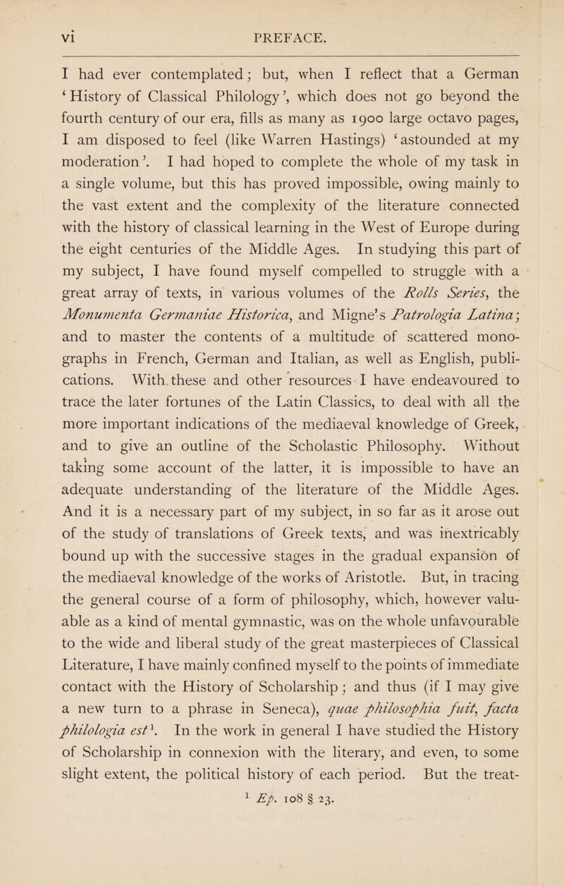 I had ever contemplated; but, when I reflect that a German ‘ History of Classical Philology ’, which does not go beyond the fourth century of our era, fills as many as 1900 large octavo pages, I am disposed to feel (like Warren Hastings) ‘ astounded at my moderation \ I had hoped to complete the whole of my task in a single volume, but this has proved impossible, owing mainly to the vast extent and the complexity of the literature connected with the history of classical learning in the West of Europe during the eight centuries of the Middle Ages. In studying this part of my subject, I have found myself compelled to struggle with a great array of texts, in various volumes of the Rolls Series, the Monumenta Germaniae Historica, and Migne’s Patrologia Latina; and to master the contents of a multitude of scattered mono¬ graphs in French, German and Italian, as well as English, publi¬ cations. With these and other resources I have endeavoured to trace the later fortunes of the Latin Classics, to deal with all the more important indications of the mediaeval knowledge of Greek, and to give an outline of the Scholastic Philosophy. Without taking some account of the latter, it is impossible to have an adequate understanding of the literature of the Middle Ages. And it is a necessary part of my subject, in so far as it arose out of the study of translations of Greek texts, and was inextricably bound up with the successive stages in the gradual expansion of the mediaeval knowledge of the works of Aristotle. But, in tracing the general course of a form of philosophy, which, however valu¬ able as a kind of mental gymnastic, was on the whole unfavourable to the wide and liberal study of the great masterpieces of Classical Literature, I have mainly confined myself to the points of immediate contact with the History of Scholarship; and thus (if I may give a new turn to a phrase in Seneca), quae philosophia full, facta philologia est1. In the work in general I have studied the History of Scholarship in connexion with the literary, and even, to some slight extent, the political history of each period. But the treat- 1 Ep. 108 § 23.