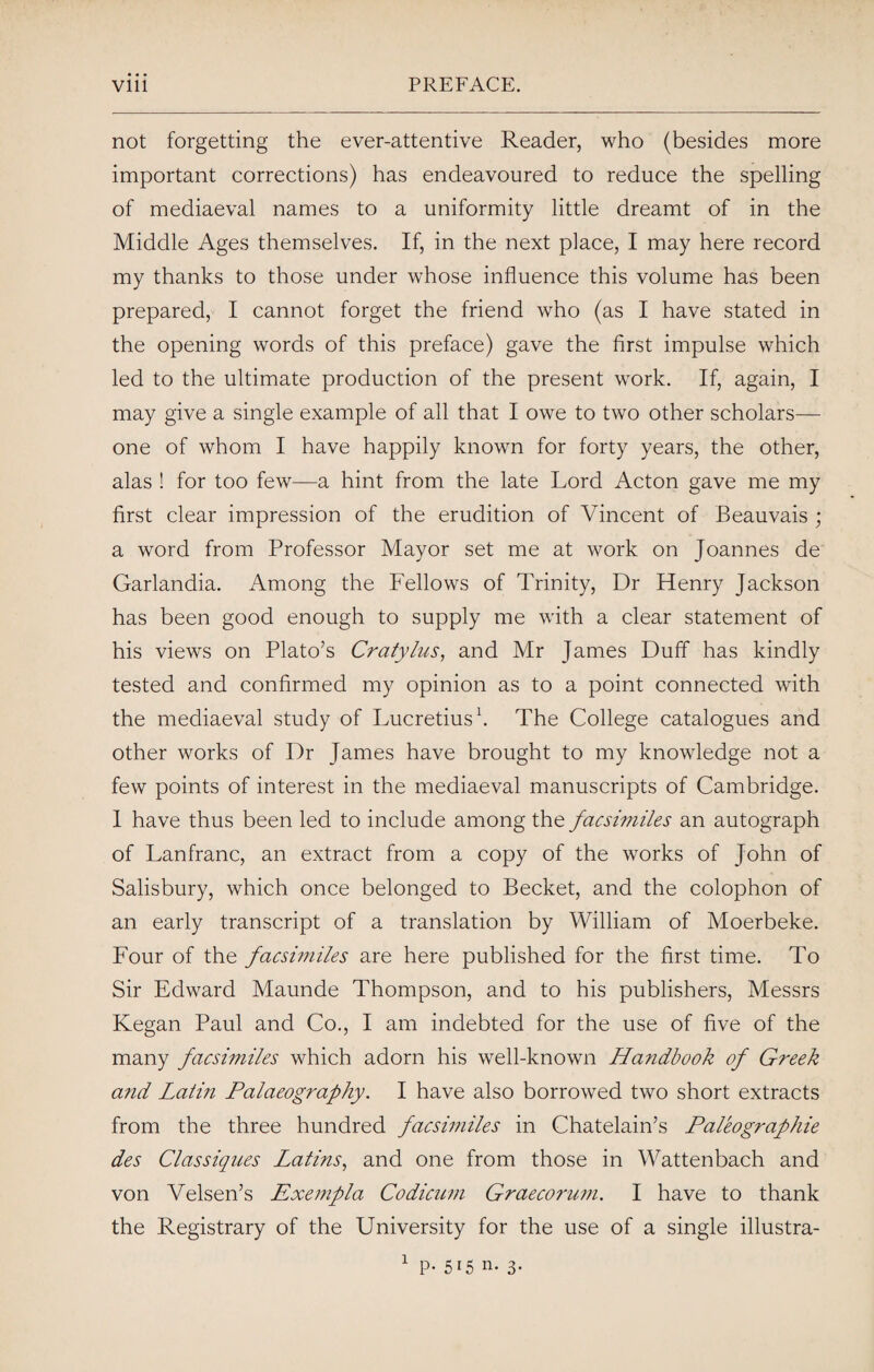 not forgetting the ever-attentive Reader, who (besides more important corrections) has endeavoured to reduce the spelling of mediaeval names to a uniformity little dreamt of in the Middle Ages themselves. If, in the next place, I may here record my thanks to those under whose influence this volume has been prepared, I cannot forget the friend who (as I have stated in the opening words of this preface) gave the first impulse which led to the ultimate production of the present work. If, again, I may give a single example of all that I owe to two other scholars— one of whom I have happily known for forty years, the other, alas ! for too few—a hint from the late Lord Acton gave me my first clear impression of the erudition of Vincent of Beauvais ; a word from Professor Mayor set me at work on Joannes de Garlandia. Among the Fellows of Trinity, Dr Henry Jackson has been good enough to supply me with a clear statement of his views on Plato’s Cratylus, and Mr James Duff has kindly tested and confirmed my opinion as to a point connected with the mediaeval study of Lucretius1. The College catalogues and other works of Dr James have brought to my knowledge not a few points of interest in the mediaeval manuscripts of Cambridge. I have thus been led to include among the facsimiles an autograph of Lanfranc, an extract from a copy of the works of John of Salisbury, which once belonged to Becket, and the colophon of an early transcript of a translation by William of Moerbeke. Four of the facsimiles are here published for the first time. To Sir Edward Maunde Thompson, and to his publishers, Messrs Kegan Paul and Co., I am indebted for the use of five of the many facsimiles which adorn his well-known Handbook of Greek and Latin Palaeography. I have also borrowed two short extracts from the three hundred facsimiles in Chatelain’s Paleographie des Classiques Latins, and one from those in Wattenbach and von Velsen’s Exempla Codicum Graecorum. I have to thank the Registrary of the University for the use of a single illustra- 1 P*5i5 n- 3-