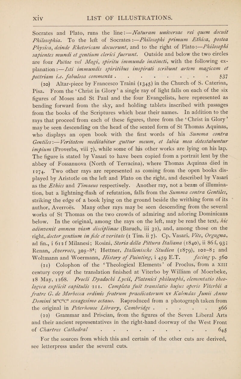 Socrates and Plato, runs the line:—Naturam universae rei quem docuit Philosophia. To the left of Socrates :—Philosophi primum Ethica, postea Physica, deinde Rhetoricam docuerunt, and to the right of Plato:—Philosophi sapientes mundi et gentium clenci fuerunt. Outside and below the two circles are four Poetae vel Magi, spiritu immundo instincti, with the following ex¬ planation:—Isti immundis spiritibus inspirati scribunt artem magic am et poetriam i.e. fabulosa commenta . . • . . • • 537 (20) Altar-piece by Francesco Traini (1345) in the Church of S. Caterina, Pisa. From the ‘ Christ in Glory5 a single ray of light falls on each of the six figures of Moses and St Paul and the four Evangelists, here represented as bending forward from the sky, and holding tablets inscribed with passages from the books of the Scriptures which bear their names. In addition to the rays that proceed from each of these figures, three from the ‘ Christ in Glory ’ may be seen descending on the head of the seated form of St Thomas Aquinas, who displays an open book with the first words of his Summa contra Gentiles'.— Veritate7n meditabitur guttur meum, el labia 7?iea detestabuntur impium (Proverbs, viii 7), while some of his other works are lying on his lap. The figure is stated by Vasari to have been copied from a portrait lent by the abbey of Fossanuova (North of Terracina), where Thomas Aquinas died in 1274. Two other rays are represented as coming from the open books dis¬ played by Aristotle on the left and Plato on the right, and described by Vasari as the Ethics and Timaeus respectively. Another ray, not a beam of illumina¬ tion, but a lightning-flash of refutation, falls from the Sn.77i7na co7itra Gentiles, striking the edge of a book lying on the ground beside the writhing form of its author, Averroes. Many other rays may be seen descending from the several works of St Thomas on the two crowds of admiring and adoring Dominicans below. In the original, among the rays on the left, may be read the text, hie adinve7iit omne77i via/n disciplinae (Baruch, iii 32), and, among those on the right, doctor gentium in fide etveritate (1 Tim. ii 7). Cp. Vasari, Vite, Orgagna, ad fin., i 612 f Milanesi; Rosini, Storia della Pittura Italiana (1840), ii 86 f, 93 ; Renan, Averroes, 305-84; Hettner, Italie7iische Stndie7i (1879), io2-8; and Woltmann and Woermann, History of Painting, i 459 E.T. facing p. 560 (21) Colophon of the ‘Theological Elements’ of Proclus, from a xm century copy of the translation finished at Viterbo by William of Moerbeke, 18 May, 1268. Procli Dyadochi Lycii, Platonici philosophi, ele77ie7itatio theo- logica explicit capitulis 211. Co77ipleta fuit t7'a7islalio hujus operis Vitei'bii a fratre G. de Morbecca orduiis fratrum praedicato7'U77i xv Kalendas Junii A71710 Do77ii7ii M°C°C° sexagesimo octauo. Reproduced from a photograph taken from the original in Pete7'house Library, Ca7?ib7'idge ..... 566 (22) Grammar and Priscian, from the figures of the Seven Liberal Arts and their ancient representatives in the right-hand doorway of the West Front of Chartres Cathedral ......... 645 For the sources from which this and certain of the other cuts are derived, see letterpress under the several cuts.