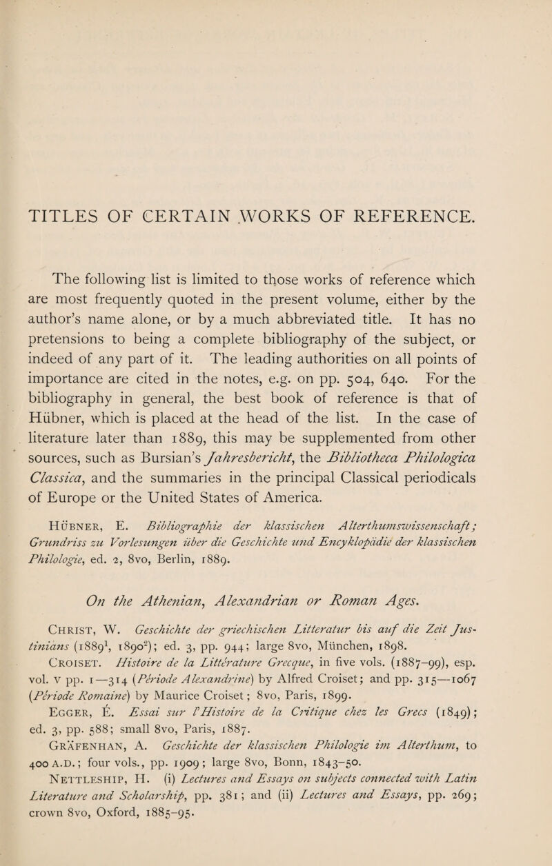 TITLES OF CERTAIN WORKS OF REFERENCE. The following list is limited to those works of reference which are most frequently quoted in the present volume, either by the author’s name alone, or by a much abbreviated title. It has no pretensions to being a complete bibliography of the subject, or indeed of any part of it. The leading authorities on all points of importance are cited in the notes, e.g. on pp. 504, 640. For the bibliography in general, the best book of reference is that of Hiibner, which is placed at the head of the list. In the case of literature later than 1889, this may be supplemented from other sources, such as Bursian’s Jahresbericht, the Bibliotheca Philologica Classica, and the summaries in the principal Classical periodicals of Europe or the United States of America. Hobner, E. Bibliographie der klassischen Alterthumswissenschaft; Grundriss zu Vorlesungen iiber die Geschichte und Encyklopddie der klassischen Philologie, ed. 2, 8vo, Berlin, 1889. On the Athenian, Alexandrian or Roman Ages. Christ, W. Geschichte der griechischen Litteratur bis auf die Zeit Jus- tinians (18891, 1890'2); ed. 3, pp. 944; large 8vo, Miinchen, 1898. CROISET. Histoire de la Litterature Grecque, in five vols. (1887-99), esP* vol. V pp. 1—314 (Periode Alexandrine) by Alfred Croiset; and pp. 315—1067 {Periode Romaine) by Maurice Croiset; 8vo, Paris, 1899. Egger, E. Essai sur FHistoire de la Critique chez les Grecs (1849); ed. 3, pp. 588; small 8vo, Paris, 1887. Grafenhan, A. Geschichte der klassischen Philologie im A Itert hum, to 400 a.D.; four vols., pp. 1909; large 8vo, Bonn, 1843-50. Nettleship, H. (i) Lechires and Essays on subjects connected with Latin Literature and Scholarship, pp. 381; and (ii) Lectures and Essays, pp. 269; crown 8vo, Oxford, 1885-95.