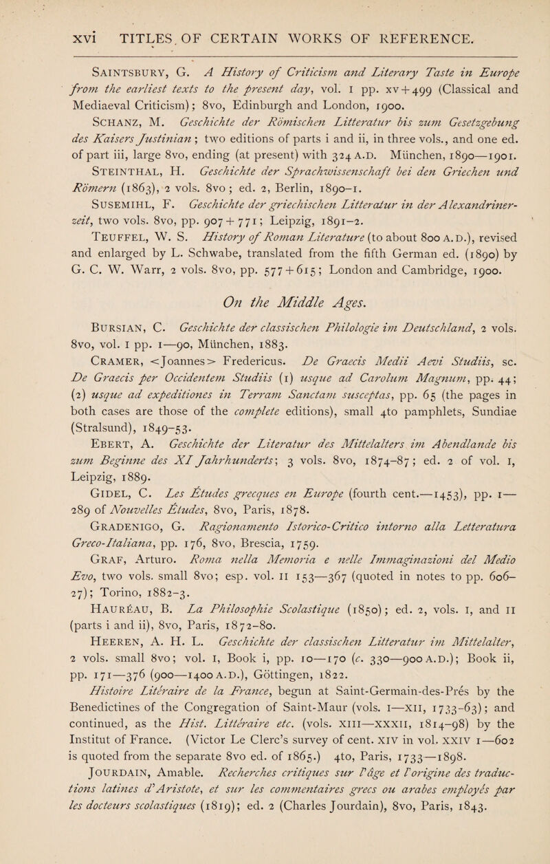 Saintsbury, G. A History of Criticism and Literary Taste in Europe from the earliest texts to the present day, vol. I pp. xv + 499 (Classical and Mediaeval Criticism); 8vo, Edinburgh and London, 1900. Schanz, M. Geschichte der Romischen Litteratur bis zum Gesetzgebung des Kaisers Justinian ; two editions of parts i and ii, in three vols., and one ed. of part iii, large 8vo, ending (at present) with 324 A.D. Miinchen, 1890—1901. Steinthal, H. Geschichte der Sprachwissenschaft bei den Griechen und Romern (1863), 2 vols. 8vo; ed. 2, Berlin, 1890-1. Susemihl, F. Geschichte der griechischen Litteratur in der Alexandriner- zeit, two vols. 8vo, pp. 907 + 771; Leipzig, 1891-2. Teuffel, W. S. History of Roman Literature (to about 800 A. D.), revised and enlarged by L. Schwabe, translated from the fifth German ed. (1890) by G. C. W. Warr, 2 vols. 8vo, pp. 577 + 615; London and Cambridge, 1900. O/i the Middle Ages. Bursian, C. Geschichte der classischen Philologie im Deutschland, 2 vols. 8vo, vol. I pp. 1—90, Munchen, 1883. Cramer, <Joannes> Fredericus. De Graecis Medii Aevi Studiis, sc. De Graecis per Occidentem Studiis (1) usque ad Carolum Magnum, pp. 44; (2) usque ad expeditiones in Terram Sanctam susceptas, pp. 65 (the pages in both cases are those of the complete editions), small 4to pamphlets, Sundiae (Stralsund), 1849-53. Ebert, A. Geschichte der Literatur des Mittelalters im Abendlande bis zicm Beginne des XI Jahrhunderts', 3 vols. 8vo, 1874-87; ed. 2 of vol. I, Leipzig, 1889. Gidel, C. Les Etudes grecques en Europe (fourth cent.—1453), pp- 1— 289 of Nouvelles Etudes, 8vo, Paris, 1878. Gradenigo, G. Ragionamento Istorico-Critico intorno alia Letteratura Greco-Italiana, pp. 176, 8vo, Brescia, 1759. Graf, Arturo. Roma nella Memoria e nelle Immaginazioni del Medio Evo, two vols. small 8vo; esp. vol. 11 153—367 (quoted in notes to pp. 606- 27); Torino, 1882-3. Haur£au, B. La Philosophic Scolastique (1850); ed. 2, vols. I, and II (parts i and ii), 8vo, Paris, 1872-80. FIeeren, A. H. L. Geschichte der classischen Litteratur im Mittelalter, 2 vols. small 8vo; vol. I, Book i, pp. 10—170 (c. 330—900 A.d.); Book ii, pp. 171—376 (900—1400 a.d.), Gottingen, 1822. Histoire Literaire de la France, begun at Saint-Germain-des-Pres by the Benedictines of the Congregation of Saint-Maur (vols. I—XII, 1733-63); and continued, as the Hist. Litteraire etc. (vols. xm—xxxii, 1814-98) by the Institut of France. (Victor Le Clerc’s survey of cent, xiv in vol. xxiv 1—602 is quoted from the separate 8vo ed. of 1865.) qto, Paris, 1733—1898. Jourdain, Amable. Recherches critiques sur Vdge et Vorigine des traduc¬ tions latines d’Aristote, et sur les commentaires grecs ou arabes employes par les docteurs scolastiques (1819); ed. 2 (Charles Jourdain), 8vo, Paris, 1843.