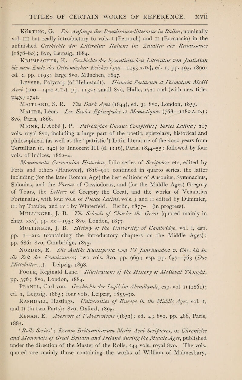 Korting, G. Die Anftinge der Renaissance-litteratur in Italien, nominally vol. Ill but really introductory to vols. I (Petrarch) and II (Boccaccio) in the unfinished Geschichte der Litteratur It aliens im Zeitalter der Renaissance (1878-80); 8vo, Leipzig, 1884. Krumbacher, K. Geschichte der byzantinischen Litteratur von Justinian bis zum Ende des Ostromischen Reiches (527—1453 A.D.), ed. 1, pp. 495, 1890; ed. 2, pp. 1193; large 8vo, Miinchen, 1897. Leyser, Polycarp (of Helmstadt). Historia Po'etarum et Po'ematum Medii Aevi (400—1400 a.d.), pp. 1132; small 8vo, Halle, 1721 and (with new title- page) 1741. Maitland, S. R. The Dark Ages (1844), ec^- 3 5 8vo, London, 1853. Maitre, Leon. Des Ecoles Episcopates et Monastiques (768—1180 A. D.); 8vo, Paris, 1866. Migne, L’Abbe J. P. Patrologiae Cursus Completus; Series Latina; 217 vols. royal 8vo, including a large part of the poetic, epistolary, historical and philosophical (as well as the ‘ patristic ’) Latin literature of the 2000 years from Tertullian (d. 240) to Innocent III (d. 1216), Paris, 1844-55; followed by four vols. of Indices, 1862-4. Monumenta Germaniae Historica, folio series of Scriptores etc, edited by Pertz and others (Hanover), 1826—91; continued in quarto series, the latter including (for the later Roman Age) the best editions of Ausonius, Symmachus, Sidonius, and the Variae of Cassiodorus, and (for the Middle Ages) Gregory of Tours, the Letters of Gregory the Great, and the works of Venantius Fortunatus, with four vols. of Po'etae Latini, vols. .1 and II edited by Diimmler, ill by Traube, and iv i by Winterfeld. Berlin, 1877- (in progress). Mullinger, J. B. The Schools of Charles the Great (quoted mainly in chap, xxv), pp. xx+193; 8vo, London, 1877. Mullinger, J. B. History of the University of Cambridge, vol. 1, esp. pp. 1—2 r 2 (containing the introductory chapters on the Middle Ages) ; pp. 686; 8vo, Cambridge, 1873. Norden, E. Die Antike Kunstprosa vom VI Jahrhundert v. Chr. bis in die Zeit der Renaissance; two vols. 8vo, pp. 969; esp. pp. 657—763 (Das Mittelalter...). Leipzig, 1898. Poole, Reginald Lane. Illustrations of the History of Medieval Thought, pp. 376 ; 8vo, London, 1884. Prantl, Carl von. Geschichte der Logik im Abendlande, esp. vol. 11 (1861); ed. 2, Leipzig, 1885; four vols. Leipzig, 1855-70. Rashdall, Hastings. Universities of Europe in the Middle Ages, vol. I, and 11 (in two Parts); 8vo, Oxford, 1895. Renan, E. Averroes et VAverroisme (1852); ed. 4; 8vo, pp. 486, Paris, 1882. 1 Rolls Series ’; Rerum Britannicai'um Medii Aevi Scriptores, or Chronicles and Memorials of Great Britain and Ireland during the Middle Ages, published under the direction of the Master of the Rolls, 244 vols. royal 8vo. The vols. quoted are mainly those containing the works of William of Malmesbury,