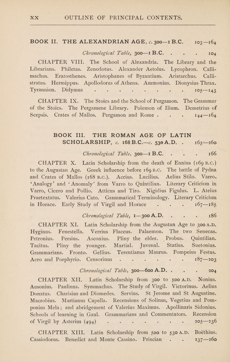 BOOK II. THE ALEXANDRIAN AGE, c. 300—1 B.C. 103-164 Chronological Table, 300—1 B.C. . . . 104 CHAPTER VIII. The School of Alexandria. The Library and the Librarians. Philetas. Zenodotus. Alexander Aetolus. Lycophron. Calli¬ machus. Eratosthenes. Aristophanes of Byzantium. Aristarchus. Calli- stratus. Hermippus. Apollodorus of Athens. Ammonius. Dionysius Thrax. Tyrannion. Didymus ........ 105—143 CHAPTER IX. The Stoics and the School of Pergamon. The Grammar of the Stoics. The Pergamene Library. Polemon of Ilium. Demetrius of Scepsis. Crates of Mallos. Pergamon and Rome . . . 144—164 BOOK III. THE ROMAN AGE OF LATIN SCHOLARSHIP, c. 168 B.C.—c. 530 A.D. . 165—260 Chronological Table, 300—1 B.C. . . . 166 CHAPTER X. Latin Scholarship from the death of Ennius (169 B.C.) to the Augustan Age. Greek influence before 169 B.C. The battle of Pydna and Crates of Mallos (168 B.C.). Accius. Lucilius. Aelius Stilo. Varro. ‘Analogy’ and ‘Anomaly’ from Varro to Quintilian. Literary Criticism in Varro, Cicero and Pollio. Atticus and Tiro. Nigidius Figulus. L. Ateius Praetextatus. Valerius Cato. Grammatical Terminology. Literary Criticism in Horace. Early Study of Virgil and Horace . . . 167—185 Chronological Table, 1—300 A. D. . . . 186 CHAPTER XI. Latin Scholarship from the Augustan Age to 300 A.D. Hyginus. Fenestella. Verrius Flaccus. Palaemon. The two Senecas. Petronius. Persius. Asconius. Pliny the elder. Probus. Quintilian. Tacitus. Pliny the younger. Martial. Juvenal. Statius. Suetonius. Grammarians. Fronto. Gellius. Terentianus Maurus. Pompeius Festus. Aero and Porphyrio. Censorinus ...... 187—203 Chronological Table, 300—600 A.D. . . . 204 CHAPTER XII. Latin Scholarship from 300 to 500 A.D. Nonius. Ausonius. Paulinus. Symmachus, The Study of Virgil. Victorinus. Aelius Donatus. Charisius and Diomedes. Servius. St Jerome and St Augustine. Macrobius. Martianus Capella. Recensions of Solinus, Vegetius and Pom- ponius Mela; and abridgement of Valerius Maximus. Apollinaris Sidonius. Schools of learning in Gaul. Grammarians and Commentators. Recension of Virgil by Asterius (494) ....... 205—236 CHAPTER XIII. Latin Scholarship from 500 to 530 A.D. Boethius. Cassiodorus. Benedict and Monte Cassino. Priscian . . 237—260