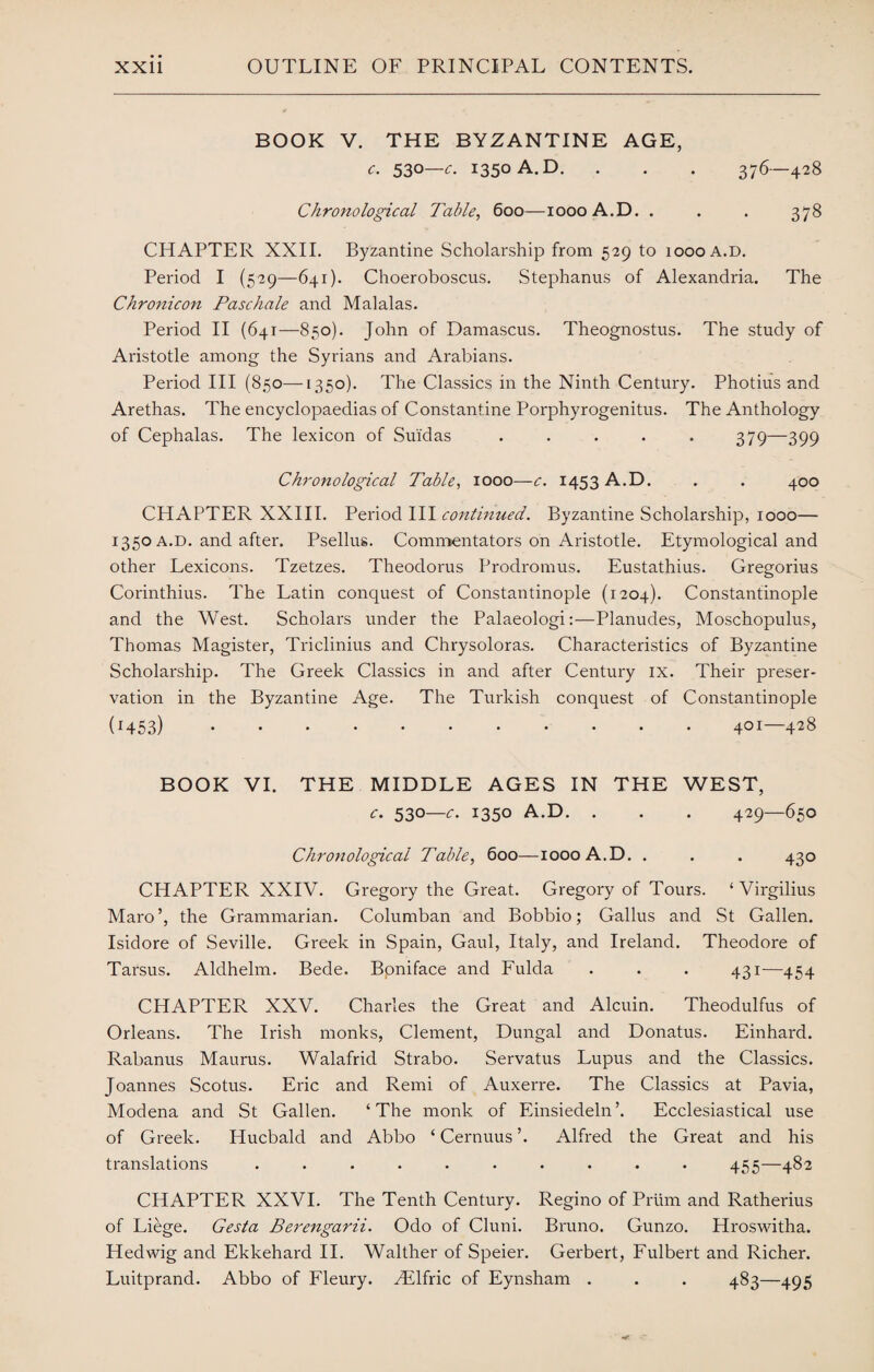 BOOK V. THE BYZANTINE AGE, c. 53°—c. 1350 A.D. . . . 376—428 Chronological Table, 600—1000 A.D. . . . 378 CHAPTER XXII. Byzantine Scholarship from 529 to 1000 A.D. Period I (529—641). Choeroboscus. Stephanus of Alexandria. The Chronicon Paschale and Malalas. Period II (641—850). John of Damascus. Theognostus. The study of Aristotle among the Syrians and Arabians. Period III (850—1350). The Classics in the Ninth Century. Photius and Arethas. The encyclopaedias of Constantine Porphyrogenitus. The Anthology of Cephalas. The lexicon of Suidas ..... 379—399 Chronological Table, 1000—c. 1453 A.D. . . 400 CHAPTER XXIII. Period III continued. Byzantine Scholarship, 1000— 1350 a.d. and after. Psellus. Commentators on Aristotle. Etymological and other Lexicons. Tzetzes. Theodoras Prodromus. Eustathius. Gregorius Corinthius. The Latin conquest of Constantinople (1204). Constantinople and the West. Scholars under the Palaeologi:—Planudes, Moschopulus, Thomas Magister, Triclinius and Chrysoloras. Characteristics of Byzantine Scholarship. The Greek Classics in and after Century ix. Their preser¬ vation in the Byzantine Age. The Turkish conquest of Constantinople (H53).401—428 BOOK VI. THE MIDDLE AGES IN THE WEST, c. 530—c. 1350 A.D. . . . 429—650 Chronological Table, 600—1000 A.D. . . . 430 CHAPTER XXIV. Gregory the Great. Gregory of Tours. ‘ Virgilius Maro’, the Grammarian. Columban and Bobbio; Gallus and St Gallen. Isidore of Seville. Greek in Spain, Gaul, Italy, and Ireland. Theodore of Tarsus. Aldhelm. Bede. Bpniface and Fulda . . . 431—454 CHAPTER XXV. Charles the Great and Alcuin. Theodulfus of Orleans. The Irish monks, Clement, Dungal and Donatus. Einhard. Rabanus Maurus. Walafrid Strabo. Servatus Lupus and the Classics. Joannes Scotus. Eric and Remi of Auxerre. The Classics at Pavia, Modena and St Gallen. ‘The monk of Einsiedeln’. Ecclesiastical use of Greek. Hucbald and Abbo ‘ Cernuus ’. Alfred the Great and his translations .......... 455—482 CHAPTER XXVI. The Tenth Century. Regino of Prum and Ratherius of Liege. Gesta Berengarii. Odo of Cluni. Bruno. Gunzo. Hroswitha. Hedwig and Ekkehard II. Walther of Speier. Gerbert, Fulbert and Richer. Luitprand. Abbo of Fleury. Htlfric of Eynsham . . . 483—495