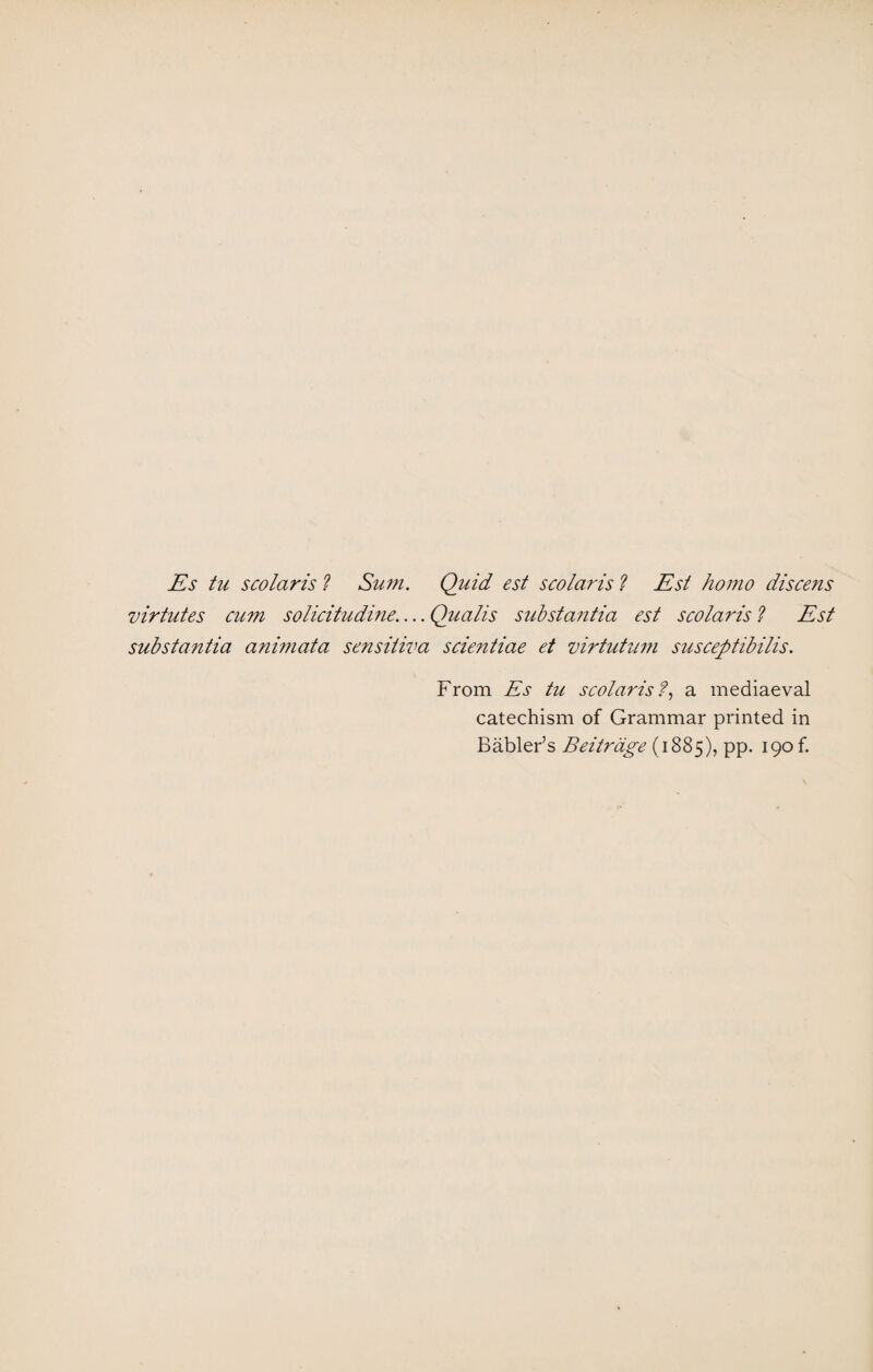 Es tu scolaris ? Sum. Quid est scolaris l Est homo discens virtutes cum solicitudine.... Qualis substantia est scolaris ? Est substantia animata sensitiva scientiae et mrtutnm susceptibilis. From Es tu scolaris?, a mediaeval catechism of Grammar printed in Fabler’s Beitrdge (1885), pp. 190 b