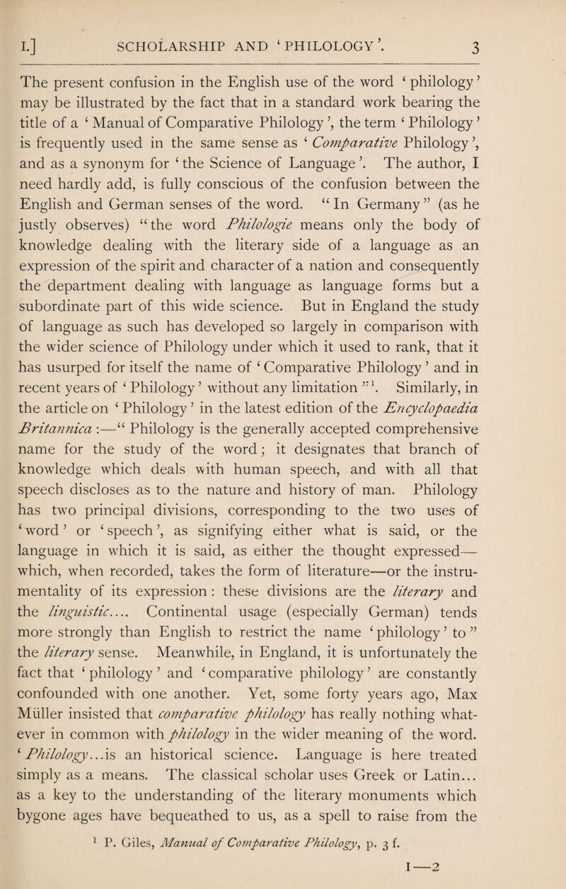 The present confusion in the English use of the word ‘ philology ’ may be illustrated by the fact that in a standard work bearing the title of a ‘ Manual of Comparative Philology the term ‘ Philology ’ is frequently used in the same sense as ‘ Comparative Philology and as a synonym for ‘ the Science of Language The author, I need hardly add, is fully conscious of the confusion between the English and German senses of the word. “ In Germany ” (as he justly observes) “ the word Philologie means only the body of knowledge dealing with the literary side of a language as an expression of the spirit and character of a nation and consequently the department dealing with language as language forms but a subordinate part of this wide science. But in England the study of language as such has developed so largely in comparison with the wider science of Philology under which it used to rank, that it has usurped for itself the name of ‘ Comparative Philology 5 and in recent years of ‘ Philology 5 without any limitation '. Similarly, in the article on ‘ Philology5 in the latest edition of the Encyclopaedia Britannica :—“ Philology is the generally accepted comprehensive name for the study of the word; it designates that branch of knowledge which deals with human speech, and with all that speech discloses as to the nature and history of man. Philology has two principal divisions, corresponding to the two uses of ‘ word ’ or ‘ speech ’, as signifying either what is said, or the language in which it is said, as either the thought expressed— which, when recorded, takes the form of literature—or the instru¬ mentality of its expression : these divisions are the literary and the linguistic.... Continental usage (especially German) tends more strongly than English to restrict the name ‘ philology1 to ” the literary sense. Meanwhile, in England, it is unfortunately the fact that ‘ philology ’ and ‘ comparative philology ’ are constantly confounded with one another. Yet, some forty years ago, Max Muller insisted that comparative philology has really nothing what¬ ever in common with philology in the wider meaning of the word. 1 Philology...is an historical science. Language is here treated simply as a means. The classical scholar uses Greek or Latin... as a key to the understanding of the literary monuments which bygone ages have bequeathed to us, as a spell to raise from the 1 P. Giles, Manual of Comparative Philology, p. 3 f. I-2