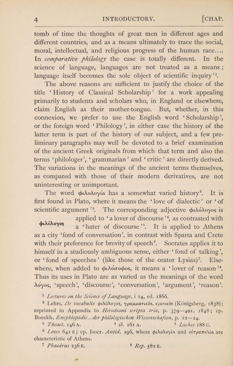 tomb of time the thoughts of great men in different ages and different countries, and as a means ultimately to trace the social, moral, intellectual, and religious progress of the human race.... In comparative philology the case is totally different. In the science of language, languages are not treated as a means; language itself becomes the sole object of scientific inquiry’1. The above reasons are sufficient to justify the choice of the title ‘ History of Classical Scholarship ’ for a work appealing primarily to students and scholars who, in England or elsewhere, claim English as their mother-tongue. But, whether, in this connexion, we prefer to use the English word ‘ Scholarship ’, or the foreign word ‘ Philology ’, in either case the history of the latter term is part of the history of our subject, and a few pre¬ liminary paragraphs may well be devoted to a brief examination of the ancient Greek originals from which that term and also the terms ‘philologer’, ‘ grammarian ’ and ‘ critic ’ are directly derived. The variations in the meanings of the ancient terms themselves, as compared with those of their modern derivatives, are not uninteresting or unimportant. The word c/uXoXoyia has a somewhat varied history2. It is first found in Plato, where it means the £ love of dialectic ’ or £ of scientific argument ’3. The corresponding adjective </uAo'Xoyo<; is applied to £ a lover of discourse ’4, as contrasted with <j»iXo\oyos a <hater of discourse’5. It is applied to Athens as a city £fond of conversation’, in contrast with Sparta and Crete with their preference for brevity of speech6. Socrates applies it to himself in a studiously ambiguous sense, either £ fond of talking ’, or £ fond of speeches’ (like those of the orator Lysias)”7. Else¬ where, when added to c/xAoVo^os, it means a ‘lover of reason’8. Thus its uses in Plato are as varied as the meanings of the word Aoyos, ‘speech’, ‘discourse’, ‘conversation’, ‘argument’, ‘reason’. 1 Lectures on the Science of Language, i 24, ed. 1866. 2 Lehrs, De vocabulis (pi\o\oyos, ypagp-arLKbs, kpltlkSs (Konigsberg, 1838); reprinted in Appendix to Herodiani scripta tria, p. 379—401, 1848; cp. Boeckh, Encyklopddie.. .derphilologischen Wissenschaften, p. 22—24. 3 Theaet. 146 A. 4 ib. 161A. 5 Laches 188 C. 6 Laws 641 e; cp. Isocr. Antid. 296, where (piXoXoyia and eorpaireKia are characteristic of Athens. 7 Phaedrus 236 E. 8 Rep. 582 e.