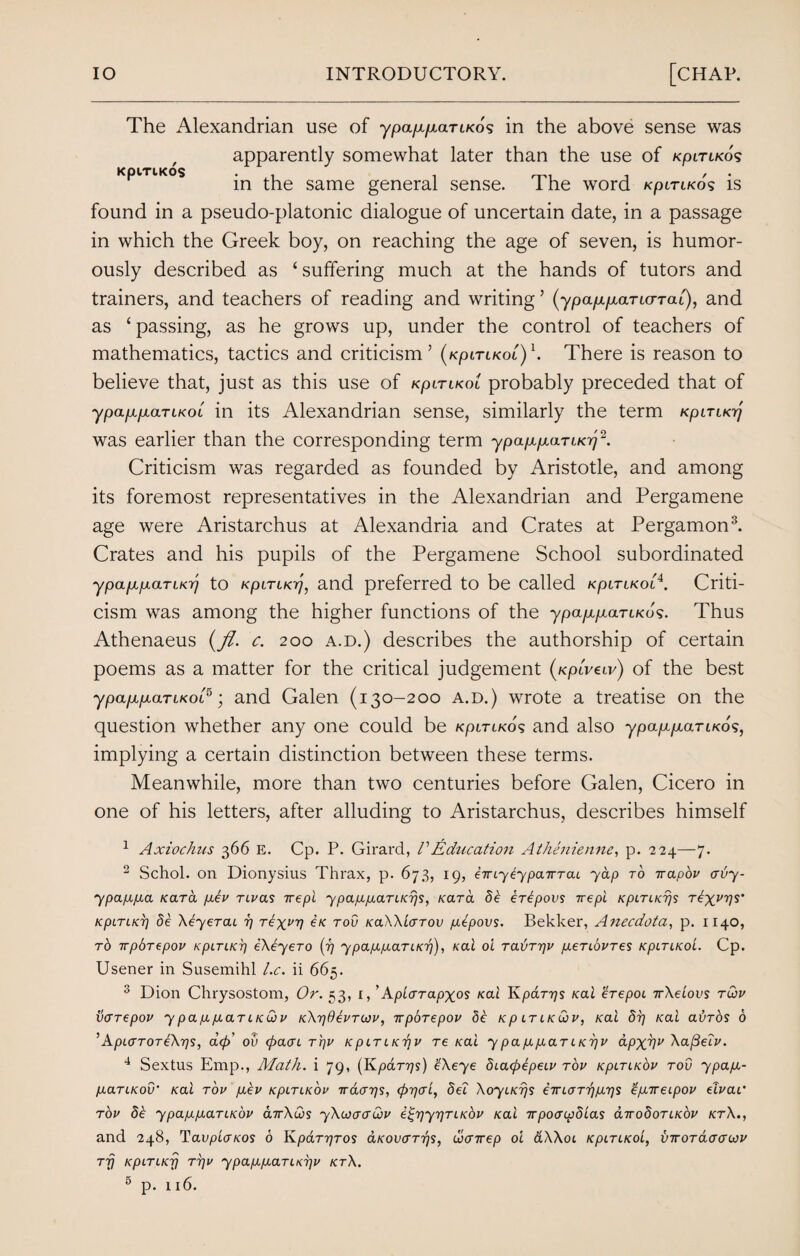 The Alexandrian use of ypaptpuxTi/co's in the above sense was apparently somewhat later than the use of kpltlkos KpiTiKos *n same generai sense. The word Kpn-i/co's is found in a pseudo-platonic dialogue of uncertain date, in a passage in which the Greek boy, on reaching the age of seven, is humor¬ ously described as ‘ suffering much at the hands of tutors and trainers, and teachers of reading and writing ’ (ypap^aTicrrai), and as ‘ passing, as he grows up, under the control of teachers of mathematics, tactics and criticism’ (kpltlkol)h There is reason to believe that, just as this use of kpltlkol probably preceded that of ypap,pearlkol in its Alexandrian sense, similarly the term Kpirucq was earlier than the corresponding term ypa/xptom/oj2. Criticism was regarded as founded by Aristotle, and among its foremost representatives in the Alexandrian and Pergamene age were Aristarchus at Alexandria and Crates at Pergamon3. Crates and his pupils of the Pergamene School subordinated ypapcparLKij to KpiTtKrj, and preferred to be called kpltlkol4. Criti¬ cism was among the higher functions of the ypapcparcKos. Thus Athenaeus (_/?. c. 200 a.d.) describes the authorship of certain poems as a matter for the critical judgement (/cptVeu/) of the best ypapipartKOL5 ■ and Galen (130-200 a.d.) wrote a treatise on the question whether any one could be kpltlkol and also ypap.p,aTLKos, implying a certain distinction between these terms. Meanwhile, more than two centuries before Galen, Cicero in one of his letters, after alluding to Aristarchus, describes himself 1 Axiochus 366 E. Cp. P. Girard, /’Education Athenienne, p. 224—7. 2 Schol. on Dionysius Thrax, p. 673, 19, eirLyeyparcTaL yap to irapov ervy- ypappa Kara pev TLvas irepi ypappaTLKrjs, Kara de erepovs irepi kpltlkt)s Texas’ KpiriKT) de Aeyercu 77 rex^V £k tov KaXXiaTov pepovs. Bekker, Anecdota, p. 1140, r6 irphrepov KpLTLKp ekeyero (77 ypappaTLKTj), Kai oi TaivTpv peTLOVTes kpltlkoL. Cp. Usener in Susemihl l.c. ii 665. 3 Dion Chrysostom, Or. 53, r, ’ApLarapxos Kai Kparrjs /cat erepoL TrXeLovs tlov varepov y pappaTLK&v KXr/OevTcov, 7rporepov de Kp ltlkuiv, Kai dr] rat avros 6 ’ ApLcrTOT eX-ps, dep' ov <pacn Tpv kpltlktjv re Kai ypappaTLKr/v apxvu Xaj3elv. 4 Sextus Emp., Math, i 79, (Kparyjs) gXeye dLacpepeLV tov kpltlkov tov ypap- paTLKov• Kai tov pev kpltlkov vaerps, <pp<rL, del XoyiKrjs eirLaTppps gp.Trei.pov elvac tov de ypappaTLKdv carXlos yXcoacrlov e^pypTLKbv Kai irpocrcpdias aTrodoTiKOV ktX., and 248, Tauptcr/cos 6 Kpar^ros aKovcTTps, ohenrep oi aXXot kpltlkol, viroTacrcrojv TTj KpLTLKrj T7]V ypappaTLKTjV KtX. 11 6.